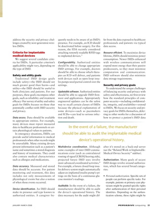 address the security and privacy challenges created by next-generation wireless IMDs.

Criteria for implantable
medical devices
We suggest several candidate criteria for IMDs. A particular criterion’s
applicability might vary, depending on
the type of IMD.
Safety and utility goals
Traditional IMD design goals
include safety—the IMD should net
much greater good than harm—and
utility—the IMD should be useful to
both clinicians and patients. For our
purposes, these goals encompass other
goals, such as reliability and treatment
efficacy. Our survey of utility and safety
goals for IMDs focuses on those that
potentially conflict with IMD security
and privacy.
Data access. Data should be available

to appropriate entities. For example,
many devices must report measured
data to healthcare professionals or certain physiological values to patients.
In emergency situations, IMDs can
provide useful information to medical
professionals when other records might
be unavailable. Many existing devices
present information such as a patient’s
name and sometimes a stored diagnosis
and history of treatments. They could
also contain medical characteristics
such as allergies and medications.
Data accuracy. Measured and stored

data should be accurate. For patient
monitoring and treatment, this data
includes not only measurements of
physiological events but also a notion
of when those events occurred.

quently needs to be aware of an IMD’s
presence. For example, an ICD should
be deactivated before surgery. For this
reason, the FDA recently considered
attaching remotely readable RFID tags
to implanted devices.3
Configurability. Authorized entities

should be able to change appropriate
IMD settings. For example, doctors
should be able to choose which therapies an ICD will deliver, and patients
with devices such as open-loop insulin pumps need partial control over the
settings.
Updatable software. Authorized entities

should be able to upgrade IMD firmware and applications. Appropriately
engineered updates can be the safest
way to recall certain classes of IMDs
because the physical explantation of
some devices—such as pacemakers
and ICDs—can lead to serious infection and death.

make its presence and type known to
authorized entities. A caregiver fre-

JANUARY–MARCH 2008	

Resource efficient. To maximize device

lifetime, IMDs should minimize power
consumption. Newer IMDs enhanced
with wireless communications will
expend more energy than their passive
predecessors, so they must minimize
computation and communication.
IMD software should also minimize
data storage requirements.
Security and privacy goals
To understand the unique challenges
of balancing security and privacy with
safety and effectiveness, we first review
how the standard principles of computer security—including confidentiality, integrity, and availability—extend
to IMDs. We focus on security and privacy goals for IMDs themselves, deferring to other works for a discussion of
how to protect a patient’s IMD data

In the event of a failure, the manufacturer
should be able to audit the implantable medical	
device’s operational history.
Multidevice coordination . Although

some examples of inter-IMD communications exist (such as contralateral
routing of signal [CROS] hearing aids),
projected future IMD uses involve
more advanced coordinated activities.4
For example, a future closed-loop insulin delivery system might automatically
adjust an implanted insulin pump’s settings on the basis of a continuous glucose monitor’s readings.
Auditable. In the event of a failure, the

Device identification. An IMD should

fer from the data exposed to healthcare
professionals and patients via typical
data access.

manufacturer should be able to audit
the device’s operational history. The
data necessary for the audit might dif-

after it’s stored on a back-end server
(see the “Related Work in ImplantableMedical-Device Security” sidebar).
Authorization. Many goals of secure

IMD design revolve around authorization, which has several broad categories:
• Personal authorization. Specific sets of
people can perform specific tasks. For
example, patients or primary-care physicians might be granted specific rights
after authentication of their personal
identities. Depending on the authentication scheme, these rights might be

P ER VA SI V E computing 31

 