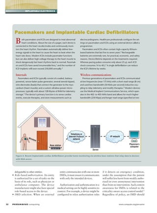 implantable electronics

Pacemakers and Implantable Cardiac Defibrillators

B

oth pacemakers and ICDs are designed to treat abnormal
heart conditions. About the size of a pager, each device is
connected to the heart via electrodes and continuously monitors the heart rhythm. Pacemakers automatically deliver lowenergy signals to the heart to cause the heart to beat when the
heart rate slows. Modern ICDs include pacemaker functions
but can also deliver high-voltage therapy to the heart muscle to
shock dangerously fast heart rhythms back to normal. Pacemakers and ICDs have saved innumerable lives,1 and the number of
ICD implants will soon exceed 250,000 annually.2

electrocardiograms. Healthcare professionals configure the settings on pacemakers and ICDs using an external device called a
programmer.
Pacemakers and ICDs often contain high-capacity lithiumbased batteries that last five to seven years.4 Rechargeable
batteries are extremely rare, for practical, economic, and safety
reasons. Device lifetime depends on the treatments required.
Whereas pacing pulses consume only about 25 µJ, each ICD
shock consumes 14 to 40 J.4 A single defibrillation can reduce
the ICD’s lifetime by weeks.

Internals

Wireless communications

Pacemakers and ICDs typically consist of a sealed, batterypowered, sensor-laden pulse generator; several steroid-tipped,
wire electrodes (leads) that connect the generator to the my­o­
cardium (heart muscle); and a custom ultralow-power micro­
processor, typically with about 128 Kbytes of RAM for telemetry
storage.3 The device’s primary function is to sense cardiac
events, execute therapies, and store measurements such as

Previous generations of pacemakers and ICDs communicated
at low frequencies (near 175 kHz) with a short read range (8 cm)
and used low-bandwidth (50 Kbits per second) inductive coupling to relay telemetry and modify therapies.5 Modern devices
use the Medical Implant Communications Service, which operates in the 402- to 405-MHz band and allows for much higher
bandwidth (250 Kbps) and longer read range (specified at two

telephony or
internet Protocol
network

Wire

less

iP network
Physician’s
computer

Base station
server

Figure A. Recent implantable cardiac defibrillators provide home monitoring via wireless base stations that relay data to doctors
with Web access.

delegatable to other entities.
• Role-based authorization. An entity
is authorized for a set of tasks on the
basis of its role, such as physician or
ambulance computer. The device
manufacturer might also have special
role-based access to the device.
• IMD selection. When an external

32	

P ER VA SI V E computing 

entity communicates with one or more
IMDs, it must ensure it communicates
with only the intended devices.
Authorization and authentication in a
medical setting can be highly sensitive to
context. For example, a device might be
configured to relax authorization rules

if it detects an emergency condition,
under the assumption that the patient
will suffer less harm from weakly authorized (or even anonymous) intervention
than from no intervention. Such context
awareness for IMDs is related to the
criticality-aware access-control model.5
Regardless of policy, an IMD should

www.computer.org/pervasive

 