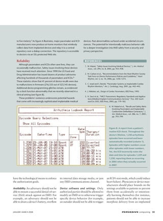 to five meters).5 As figure A illustrates, major pacemaker and ICD
manufacturers now produce at-home monitors that wirelessly
collect data from implanted devices and relay it to a central
repository over a dialup connection. The repository is accessible
to doctors via an SSL-protected Web site.

Reliability

devices. Past abnormalities surfaced under accidental circumstances. The potential for intentionally malicious behavior calls
for a deeper investigation into IMD safety from a security and
privacy perspective.

References

Although pacemakers and ICDs often save lives, they can
occasionally malfunction. Safety issues involving these devices
have received much attention. Since 1990 the US Food and
Drug Administration has issued dozens of product advisories
affecting hundreds of thousands of pacemakers and ICDs.6
These statistics show that 41 percent of device recalls were due
to malfunctions in firmware (216,533 out of 523,145 devices).
Additional device programming glitches remain, as evidenced
by a clock function abnormality that we recently observed in a
clinical setting (see figure B).
These problems’ existence underscores potential hazards
that come with increasingly sophisticated implantable medical

	 1.	 W. Maisel, “Safety Issues Involving Medical Devices,” J. Am. Medical
Assoc., vol. 294, no. 8, 2005, pp. 955–958.
	 2.	 M. Carlson et al., “Recommendations from the Heart Rhythm Society
Task Force on Device Performance Policies and Guidelines,” Heart
Rhythm, vol. 3, no. 10, 2006, pp. 1250–1273.
	 3.	 C. Israel and S. Barold, “Pacemaker Systems as Implantable Cardiac
Rhythm Monitors,” Am. J. Cardiology, Aug. 2001, pp. 442–445.
	 4.	 J. Webster, ed., Design of Cardiac Pacemakers, IEEE Press, 1995.
	 5.	 H. Savci et al., “MICS Transceivers: Regulatory Standards and Applications [Medical Implant Communications Service],” Proc. IEEE SoutheastCon 2005, IEEE Press, 2005, pp. 179–182.
6
	 .	 W. Maisel et al., “Recalls and Safety Alerts
Involving Pacemakers and Implantable
Cardioverter-Defibrillator Generators,” J.
Am. Medical Assoc., vol. 286, no. 7, 2001,
pp. 793–799.

Figure B. A report from a patient’s
routine ICD check. Throughout the
device’s lifetime, 1,230 arrhythmia
episodes have occurred and been
automatically recorded (column 1).
Episodes with higher numbers occur
after episodes with lower numbers.
Yet, the ICD incorrectly notes the
date and time for episodes 1,229 and
1,230, reporting them as occurring
in 2005 when they actually occurred
in 2007.

have the technological means to enforce
the authorization goals.

its internal data storage media, or jam
any IMD communications channel.

Availability. An adversary should not be

Device software and settings . Only

able to mount a successful denial-of-service (DoS) attack against an IMD. For
example, an adversary should not be
able to drain a device’s battery, overflow

authorized parties should be allowed to
modify an IMD or to otherwise trigger
specific device behavior (for example,
an outsider should not be able to trigger

JANUARY–MARCH 2008	

an ICD’s test mode, which could induce
heart failure). Physicians or device manufacturers should place bounds on the
settings available to patients to prevent
them from accidentally or intentionally harming themselves (for instance,
patients should not be able to increase
morphine delivery from an implanted

P ER VA SI V E computing 33

 