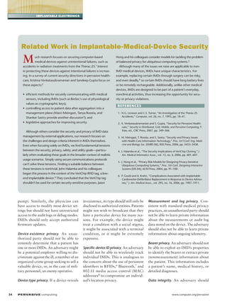 implantable electronics

Related Work in Implantable-Medical-Device Security

M

uch research focuses on securing computer-based
medical devices against unintentional failures, such as
accidents in radiation treatments from the Therac-25.1 Interest
in protecting these devices against intentional failures is increasing. In a survey of current security directions in pervasive healthcare, Krishna Venkatasubramanian and Sandeep Gupta focus on
these aspects:2
• efficient methods for securely communicating with medical
sensors, including IMDs (such as BioSec’s use of physiological
values as cryptographic keys);
• controlling access to patient data after aggregation into a
management plane (Marci Meingast, Tanya Roosta, and
Shankar Sastry provide another discussion3); and
• legislative approaches for improving security.
Although others consider the security and privacy of IMD data
management by external applications, our research focuses on
the challenges and design criteria inherent in IMDs themselves.
Even when focusing solely on IMDs, we find fundamental tensions
between the security, privacy, safety, and utility goals—particularly when evaluating these goals in the broader context of realistic
usage scenarios. Simply using secure communications protocols
can’t solve these tensions. Finding a suitable balance between
these tensions is nontrivial. John Halamka and his colleagues
began this process in the context of the VeriChip RFID tag, a lowend implantable device.4 They concluded that the VeriChip tag
shouldn’t be used for certain security-sensitive purposes. Jason

pump). Similarly, the physician can
have access to modify most device settings but should not have unrestricted
access to the audit logs or debug modes.
IMDs should only accept authorized
firmware updates.
Device-existence privacy. An unau-

thorized party should not be able to
remotely determine that a patient has
one or more IMDs. An adversary might
be a potential employer willing to discriminate against the ill, a member of an
organized-crime group seeking to sell a
valuable device, or, in the case of military personnel, an enemy operative.
Device-type privacy. If a device reveals

34	

P ER VA SI V E computing 

Hong and his colleagues consider models for tackling the problem
of balanced privacy for ubiquitous computing systems.5
Although many of the issues we raise are applicable to nonIMD medical devices, IMDs have unique characteristics. For
example, replacing certain IMDs through surgery can be risky,
and even deadly,6 so certain IMDs should have long battery lives
or be remotely rechargeable. Additionally, unlike other medical
devices, IMDs are designed to be part of a patient’s everyday,
nonclinical activities, thus increasing the opportunity for security or privacy violations.

References
	 1.	 N.G. Leveson and C.S. Turner, “An Investigation of the Therac-25
Accidents,” Computer, vol. 26, no. 7, 1993, pp. 18–41.
	 2.	 K. Venkatasubramanian and S. Gupta, “Security for Pervasive Healthcare,” Security in Distributed, Grid, Mobile, and Pervasive Computing, Y.
Xiao, ed., CRC Press, 2007, pp. 349–366.
	 3.	 M. Meingast, T. Roosta, and S. Sastry, “Security and Privacy Issues
with Health Care Information Technology,” Proc. Int’l Conf. Eng. Medicine and Biology Soc. (EMBS 06), IEEE Press, 2006, pp. 5453–5458.
	 4.	 J. Halamka et al., “The Security Implications of VeriChip Cloning,” J.
Am. Medical Informatics Assoc., vol. 13, no. 6, 2006, pp. 601–607.
	 5.	 J. Hong et al., “Privacy Risk Models for Designing Privacy-Sensitive
Ubiquitous Computing Systems,” Proc. 5th Conf. Designing Interactive
Systems (DIS 04), ACM Press, 2004, pp. 91–100.
	 6.	 P. Gould and A. Krahn, “Complications Associated with Implantable
Cardioverter-Defibrillator Replacement in Response to Device Advisories,” J. Am. Medical Assoc., vol. 295, no. 16, 2006, pp. 1907–1911.

its existence, its type should still only be
disclosed to authorized entities. Patients
might not wish to broadcast that they
have a particular device for many reasons. For example, the device might
treat a condition with a social stigma,
it might be associated with a terminal
condition, or it might be extremely
expensive.

Measurement and log privacy. Con-

sistent with standard medical privacy
practices, an unauthorized party should
not be able to learn private information
about the measurements or audit log
data stored on the device. The adversary
should also not be able to learn private
information about ongoing telemetry.
Bearer privacy. An adversary should not

Specific-device ID privacy. An adversary

should not be able to wirelessly track
individual IMDs. This is analogous to
the concern about the use of persistent
identifiers in RFIDs,6 Bluetooth,7 and
802.11 media access control (MAC)
addresses8 to compromise an individual’s location privacy.

be able to exploit an IMD’s properties
to identify the bearer or extract private
(nonmeasurement) information about
the patient. This information includes
a patient’s name, medical history, or
detailed diagnoses.
Data integrity. An adversary should

www.computer.org/pervasive

 