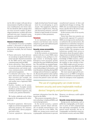 not be able to tamper with past device
measurements or log files or induce specious modifications into future data.
No one should be able to change when
an event occurred, modify its physiological properties, or delete old events
and insert new ones. A patient’s name,
diagnoses, and other stored data should
be tamper-proof.
Classes of adversaries
No treatment of security is complete
without a discussion of adversarial
resources. For our purposes, the set of
adversaries includes, but isn’t limited
to, these:
• Passive adversaries. Such adversaries eavesdrop on signals (both intentional and side-channel) transmitted
by the IMD and by other entities
communicating with the IMD.
• Active adversaries. These adversaries can also interfere with legitimate
communications and initiate malicious communications with IMDs
and external equipment.
• Coordinated adversaries. Two or
more adversaries might coordinate
their activities—for example, one
adversary would be near a patient
and another near a legitimate IMD
programmer.
• Insiders. Insiders can be potential adversaries. Examples include
healthcare professionals, software
developers, hardware engineers, and,
in some cases, patients themselves.
We further subdivide each of these
categories by the equipment the adversaries use:
• Standard equipment. Adversaries
might use commercial equipment for
malicious purposes. For instance,
they might steal a device programmer from a clinic.
• Custom equipment. Adversaries

JANUARY–MARCH 2008	

might develop home-brewed equipment for eavesdropping or active
attacks. This equipment could have
additional amplification, filtering,
and directional antennas, and isn’t
limited to legal bounds on transmitter power or other parameters.

Tensions
As we mentioned earlier, inherent
tensions exist between some security
and privacy goals and traditional goals
such as utility and safety.
Security versus accessibility
Consider two scenarios.
In the first scenario, an unconscious
patient with one or more IMDs enters
an emergency room, perhaps in a foreign country or developing region.
Emergency-room personnel quickly
determine the types of IMDs the patient
has. The staff then use standard equipment to interrogate the IMDs, extract
critical physiological information, and
treat the patient, including altering IMD
settings and even firmware as appropriate. Because the patient is alone and has
no form of identification, the staff also
extracts the patient’s name and other

unauthorized exposure of data and
unauthorized changes to settings. The
IMDs also use mechanisms to provide
bearer, specific-device ID, device-type,
and device-existence privacy.
In this scenario, most of our security
criteria are met.
Notice how these two scenarios are
diametrically opposed. If a patient’s
IMDs use strong security mechanisms,
as outlined in the second scenario, the
equipment in an unfamiliar emergency
room won’t be authorized to discover,
access, or otherwise interact with the
patient’s IMDs. The emergency-room
technicians wouldn’t have access to
information about the patient’s physiological state immediately before his or
her admittance to the hospital. Without
knowledge of IMD existence, administered care could be dangerous, and
the inability to alter settings or deactivate IMDs might prevent necessary
treatment because some IMDs (such as
ICDs) might need to be deactivated to
avoid risk of injury to the surgeons.
The most natural approach for providing access to an IMD in emergency
situations would be to incorporate back
doors for emergency-room equipment.

The use of cryptography can create tension
between security and some implantable medical
devices’ longevity and performance goals.
pertinent information from the data
stored on the IMDs.
This scenario corresponds to the current technology in deployed IMDs and
external programmers.
In the second scenario, a patient
explicitly controls which individuals—or specific external devices—can
interact with his or her IMDs. The
IMDs use strong access-control and
cryptographic mechanisms to prevent

However, an adversary could exploit
the back doors.
Security versus device resources
Strong security mechanisms, such as
public-key cryptography, can be expensive in terms of both computational
time and energy consumption. As with
general sensor networks, the use of
cryptography can therefore create tension between security and some IMDs’

P ER VA SI V E computing 35

 