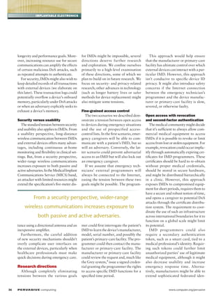 implantable electronics

longevity and performance goals. Moreover, increasing resource use for secure
communications can amplify the effects
of certain malicious DoS attacks, such
as repeated attempts to authenticate.
For security, IMDs might also wish to
keep detailed records of all transactions
with external devices (we elaborate on
this later). These transaction logs could
potentially overflow a device’s onboard
memory, particularly under DoS attacks
or when an adversary explicitly seeks to
exhaust a device’s memory.
Security versus usability
The standard tension between security
and usability also applies to IMDs. From
a usability perspective, long-distance
wireless communication between IMDs
and external devices offers many advantages, including continuous at-home
monitoring and flexibility in clinical settings. But, from a security perspective,
wider-range wireless communications
increases exposure to both passive and
active adversaries. In the Medical Implant
Communications Service (MICS) band,
an attacker with limited resources might
extend the specification’s five-meter dis-

for IMDs might be impossible, several
directions deserve further research
and exploration. We confine ourselves
primarily to a high-level examination
of these directions, some of which we
plan to build on in future research. We
focus on security- and privacy-related
research; other advances in technology
(such as longer battery lives or safer
methods for device replacement) might
also mitigate some tensions.
Fine-grained access control
The two scenarios we described demonstrate a tension between open access
to devices during emergency situations
and the use of prespecified accesscontrol lists. In the first scenario, emergency caregivers will be able to communicate with a patient’s IMD, but so
will an adversary. Conversely, the latter scenario could prevent adversarial
access to an IMD but will also lock out
an emergency caregiver.
If we assume that emergency technicians’ external programmers will
always be connected to the Internet,
easing the tension between these two
goals might be possible. The program-

From a security perspective, wider-range
wireless communications increases exposure to
both passive and active adversaries.
tance using a directional antenna and an
inexpensive amplifier.
Furthermore, the careful addition
of new security mechanisms shouldn’t
overly complicate user interfaces on
the external devices, particularly when
healthcare professionals must make
quick decisions during emergency care.

Research directions
Although completely eliminating
tensions between the various goals

36	

P ER VA SI V E computing 

mer could first interrogate the patient’s
IMD to learn the device’s manufacturer,
model, serial number, and possibly the
patient’s primary-care facility. The programmer could then contact the manufacturer or primary-care facility. The
manufacturer or primary-care facility
could review the request and, much like
the Grey system,9 issue a signed credential granting the programmer the rights
to access specific IMD functions for a
specified time period.

This approach would help ensure
that the manufacturer or primary-care
facility has ultimate control over which
external devices can interact with a particular IMD. However, this approach
isn’t conducive to specific-device ID
privacy. It might also introduce safety
concerns if the Internet connection
between the emergency technician’s
programmer and the device manufacturer or primary-care facility is slow,
severed, or otherwise faulty.
Open access with revocation 	
and second-factor authentication
The medical community might decide
that it’s sufficient to always allow commercial medical equipment to access
IMDs if it is possible to revoke or limit
access from lost or stolen equipment. For
example, revocation could occur implicitly through automatically expiring certificates for IMD programmers. These
certificates should be hard to re-obtain
without proper medical credentials,
should be stored in secure hardware,
and might be distributed hierarchically
in a clinic. However, this approach
exposes IMDs to compromised equipment for short periods, requires them to
have a secure and robust notion of time,
and opens a caregiver to potential DoS
attacks through the certificate distribution system. The requirement to coordinate the use of such an infrastructure
across international boundaries for it to
function on a global scale might limit
its potential.
IMD programmers could also
require a secondary authentication
token, such as a smart card, tied to a
medical professional’s identity. Requiring such tokens could further limit
unauthorized parties’ use of legitimate
medical equipment, although it might
also decrease usability and increase
emergency response time. Alternatively, manufacturers might be able to
extend sophisticated federated iden-

www.computer.org/pervasive

 