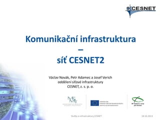 Komunikační infrastruktura
–
síť CESNET2
Václav Novák, Petr Adamec a Josef Verich
oddělení síťové infrastruktury
CESNET, z. s. p. o.

Služby e-infrastruktury CESNET

18.10.2013

 