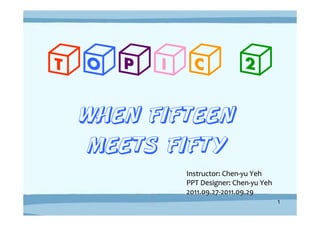 TOPIC 2
WHEN FIFTEEN
 MEETS FIFTY
        Instructor: Chen-yu Yeh
        PPT Designer: Chen-yu Yeh
        2011.09.27-2011.09.29
                                    1
 