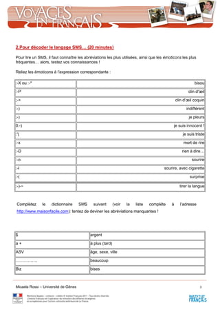 Micaela Rossi – Université de Gênes 3
2.Pour décoder le langage SMS… (20 minutes)
Pour lire un SMS, il faut connaître les abréviations les plus utilisées, ainsi que les émoticons les plus
fréquentes… alors, testez vos connaissances !
Reliez les émoticons à l’expression correspondante :
:-X ou :-* bisou
:-P clin d'œil
;-> clin d'œil coquin
:-) indifférent
;-) je pleurs
0:-) je suis innocent !
:'( je suis triste
:-x mort de rire
:-D rien à dire…
:-o sourire
:-I sourire, avec cigarette
:-( surprise
:-)-~ tirer la langue
Complétez le dictionnaire SMS suivant (voir la liste complète à l’adresse
http://www.maisonfacile.com): tentez de deviner les abréviations manquantes !
$ argent
a + à plus (tard)
ASV âge, sexe, ville
……………. beaucoup
Biz bises
 