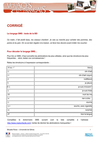 Micaela Rossi – Université de Gênes 7
CORRIGÉ
Le langage SMS : texte de la BD
Ce matin, il fait plutôt beau, les oiseaux chantent. Je vais au marché pour acheter des pommes, des
poires et du pain. On va se bien régaler à la maison. Je ferai mes devoirs avant d’aller me coucher.
Pour décoder le langage SMS…
Pour lire un SMS, il faut connaître les abréviations les plus utilisées, ainsi que les émoticons les plus
fréquentes… alors, testez vos connaissances !
Reliez les émoticons à l’expression correspondante :
:-X ou :-* bisou
;-) clin d'œil
;-> clin d'œil coquin
:-I indifférent
:'( je pleurs
0:-) je suis innocent !
:-( je suis triste
:-D mort de rire
:-x rien à dire…
:-) sourire
:-)-~ sourire, avec cigarette
:-o surprise
:-P tirer la langue
Complétez le dictionnaire SMS suivant (voir la liste complète à l’adresse
http://www.maisonfacile.com): tentez de deviner les abréviations manquantes !
 