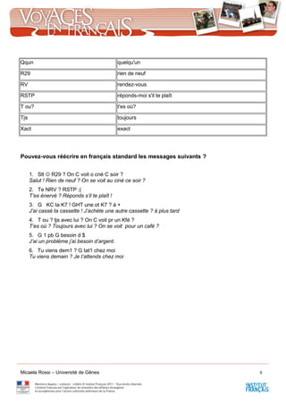 Micaela Rossi – Université de Gênes 9
Pouvez-vous réécrire en français standard les messages suivants ?
1. Slt  R29 ? On C voit o cné C soir ?
Salut ! Rien de neuf ? On se voit au ciné ce soir ?
2. Te NRV ? RSTP ;(
T’es énervé ? Réponds s’il te plaît !
3. G KC ta K7 ! GHT une ot K7 ? à +
J’ai cassé ta cassette ! J’achète une autre cassette ? à plus tard
4. T ou ? tjs avec lui ? On C voit pr un Kfé ?
T’es où ? Toujours avec lui ? On se voit pour un café ?
5. G 1 pb G besoin d $
J’ai un problème j’ai besoin d’argent.
6. Tu viens dem1 ? G tat1 chez moi
Tu viens demain ? Je t’attends chez moi
Qqun quelqu'un
R29 rien de neuf
RV rendez-vous
RSTP réponds-moi s'il te plaît
T ou? t'es où?
Tjs toujours
Xact exact
 