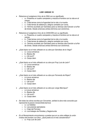 LGB1 UNIDAD 10 
· Relaciona el subgénero lírico de la ODA con su significado. 
o a.- Presenta un cuadro campestre y mezcla al hombre con la vida en el 
campo. 
o b.- Trata temas como la fugacidad de la vida o la muerte. 
o c.- Trata temas de alabanza y alegría cantados por coros. 
o d.- Término acuñado por Garcilaso para su famosa oda Canción a la flor 
de Gnido. Desde entonces ambos términos son sinónimos. 
· Relaciona el subgénero lírico de la CANCIÓN con su significado. 
o a.- Presenta un cuadro campestre y mezcla al hombre con la vida en el 
campo. 
o b.- Trata temas como la fugacidad de la vida o la muerte. 
o c.- Trata temas de alabanza y alegría cantados por coros. 
o d.- Término acuñado por Garcilaso para su famosa oda Canción a la flor 
de Gnido. Desde entonces ambos términos son sinónimos. 
· ¿Qué tópico es el más utilizado en su obra por Garcilaso de la Vega? 
o a.- Locus amoenus 
o b.- Beatus ille 
o c.- Ubi sunt? 
o d.- Carpe diem 
· ¿Qué tópico es el más utilizado en su obra por Fray Luis de León? 
o a.- Locus amoenus 
o b.- Beatus ille 
o c.- Ubi sunt? 
o d.- Carpe diem 
· ¿Qué tópico es el más utilizado en su obra por Fernando de Rojas? 
o a.-Locus amoenus 
o b.- Beatus ille 
o c.- Ubi sunt? 
o d.- Carpe diem 
· ¿Qué tópico es el más utilizado en su obra por Jorge Manrique? 
o a.-Locus amoenus 
o b.- Beatus ille 
o c.- Ubi sunt? 
o d.- Carpe diem 
· De todas las obras escritas por Cervantes, señala la obra más conocida que 
representa la poesía renacentista-barroca 
o a.- La Galatea 
o b.- Las poesías ejemplares 
o c.- Viaje del Parnaso 
o d.- Los trabajos de Persiles y Segismunda 
· En el Renacimiento encontramos a poetas que en su obra reflejan la unión 
mística del hombre con Dios. ¿Qué poeta es el más característico? 
o a.- Fray Luis de León 
 