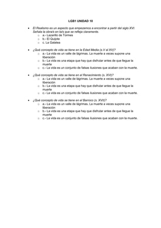 LGB1 UNIDAD 10 
· El Realismo es un aspecto que empezamos a encontrar a partir del siglo XVI. 
Señala la obra/s en la/s que se refleja claramente. 
o a.- Lazarillo de Tormes 
o b.- El Quijote 
o c. La Galatea 
· ¿Qué concepto de vida se tiene en la Edad Media (s.V al XV)? 
o a.- La vida es un valle de lágrimas. La muerte a veces supone una 
liberación 
o b.- La vida es una etapa que hay que disfrutar antes de que llegue la 
muerte 
o c.- La vida es un conjunto de falsas ilusiones que acaban con la muerte. 
· ¿Qué concepto de vida se tiene en el Renacimiento (s. XVI)? 
o a.- La vida es un valle de lágrimas. La muerte a veces supone una 
liberación 
o b.- La vida es una etapa que hay que disfrutar antes de que llegue la 
muerte 
o c.- La vida es un conjunto de falsas ilusiones que acaban con la muerte. 
· ¿Qué concepto de vida se tiene en el Barroco (s. XVII)? 
o a.- La vida es un valle de lágrimas. La muerte a veces supone una 
liberación 
o b.- La vida es una etapa que hay que disfrutar antes de que llegue la 
muerte 
o c.- La vida es un conjunto de falsas ilusiones que acaban con la muerte. 
 