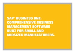 SAP Business One Comparison Checklist

                                                                                                                                                                                                                                                                Ordinary                SAP
                                                                                                                                                  Compare SAP Business One to any solution you’re using now — or considering!                                 Accounting           Business One
                                           SAP BUSINESS ONE                                                                                                                                                                                                    Soluitions



                                  TOP 10 BENEFITS FOR YOUR BUSINESS
                                                                                                                                                  Seamlessly integrates every critical function of your business, including manufacturing, sales, inven-
                                                                                                                                                                                                                                                                   ?                       YES
                                                                                                                                                  tory, customer relationship management and ﬁnance

                                                                                                                                                  Uses best-practice processes to automate production, inventory management and MRP                                ?                       YES

1   Run your entire business with one piece of                           5   Integrate manufacturing with accounting data.                        Designed expressly for small and midsized businesses                                                             ?                       YES

    software. Seamlessly integrate and eliminate redundant                   SAP Business One’s inventory management capability is fully          Eliminates duplicate data entry and manual data reconciliation for accurate data across your organization        ?                       YES



                                                                                                                                                                                                                                                                                                                                                                                                     SAP® BUSINESS ONE:
    data entry across manufacturing, inventory, accounting,                  integrated with its accounting functionality, so there’s no need
                                                                                                                                                  Enables instant access to time-critical information so you can make better decisions faster                      ?                       YES
    customer relationship management, sales, manufacturing,                  to reconcile your inventory status with your ﬁnancials – they’re
                                                                                                                                                  Integrated solution eliminates need for multiple software upgrades                                               ?                       YES
    purchasing, banking, inventory, and costing.                             automatically in sync.


                                                                                                                                                                                                                                                                                                                                                                                                     COMPREHENSIVE BUSINESS
                                                                                                                                                  Instant alerts let you take immediate corrective action when business rules are breached                         ?                       YES
2   Streamline production. Easily deﬁne multi-level BOMs                 6   Better customer relationships. SAP Business One is
                                                                                                                                                  Worldwide network of business partners provides responsive local service and support                             ?                       YES
    and automatically create work orders based on accurate                   the perfect customer-centric solution for interfacing with larger


                                                                                                                                                                                                                                                                                                                                                                                                     MANAGEMENT SOFTWARE
    reports of product and material availability.                            customers who are already using SAP. Embedded customer               Easy implementation                                                                                              ?                       YES

                                                                             relationship management (CRM) arms your team with                    Intuitive Windows®-based interface is easy for employees to learn and use                                        ?                       YES
3   Prevent stock-outs. Tools help you stay on top of
                                                                             relevant company-wide data for stronger sales and support.           Ready adaptability to many environments without extensive modiﬁcations                                           ?                       YES
    inventory levels, price lists, special price agreements, transfers
    between warehouses, stock adjustment transactions, and
    picking and packing of inventory for shipping.
                                                                         7   Clearer, instantaneous insights. Create up-to-the-minute
                                                                             dashboards to deliver revealing snapshots of key performance
                                                                                                                                                  Allows virtually unlimited number of user deﬁned ﬁelds, tables and user deﬁned objects to
                                                                                                                                                  the software
                                                                                                                                                                                                                                                                   ?                       YES
                                                                                                                                                                                                                                                                                                                                                                                                     BUILT FOR SMALL AND
                                                                                                                                                                                                                                                                                                                                                                                                     MIDSIZED MANUFACTURERS.
                                                                             indicators--for unprecedented day-to-day control.                    Affordable best in class solution                                                                                ?                       YES
4   More accurate material requirements planning.
    SAP Business One enables users to manage MRP through                 8   Business-critical alerts. Features a powerful business
    a simple wizard-based process. Deﬁne planning scenarios                  alert system developed for small and midsized companies.
    in ﬁve easy steps... accurately predict demand based on              9   Easy to implement, learn and use. Get up and
    forecasts... and much more.                                                                                                                                                                                                                                                                                     For more information about the beneﬁts of SAP Business
                                                                             running in just weeks. Plus, a worldwide network of qualiﬁed
                                                                                                                                                                                                                                                                                                                    One, call 1-8XX-XXX-XXXX.
                                                                             business partners provides unsurpassed local support.
                                                                                                                                                                                                                                                                                                                    Or visit: www.sap.com.
                                                                         10 Affordable. A best-in-class solution at the right price.

                                                                                                                                                 SAP Global Marketing Inc.
                                                                                                                                                 95 Morton Street
                                                                                                                                                 Suite 200
                                                                                                                                                 New York, NY 10014                                                                                                         Copyright 2005 SAP AG. SAP and the SAP logo are registered trademarks of SAP AG in Germany and several other countries
 