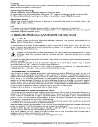 Manual operativo de las bombas de vacío y compresores de anillo líquido TRH - TRS - TRM - TRV - SA  Equipos HYDROSYS - OILSYS 11
Vacuómetro
Utilizado para indicar el vacío creado por la bomba: normalmente se monta en la correspondiente conexión prevista
debajo de la brida de aspiración de la bomba.
Depósito separador de descarga
Utilizado para separar el líquido de servicio del gas que salen de la bomba.
Se puede montar sobre la brida de impulsión (nuestro tipo HSF) o sobre la bancada de la bomba (nuestro tipo HSP).
Es indispensable su utilización cuando queramos utilizar un sistema total o parcial del líquido de servicio.
Intercambiador de calor
Utilizado para refrigerar el líquido de servicio en sistemas de recuperación total: puede ser de placas, tubular, o tipo
radiador según el tipo de utilización.
Filtro
Es necesario para retener posibles partículas o suciedad en suspensión que provengan de la aspiración.
Tener en cuenta que deben estar bien dimensionados ya que se crea una pérdida de carga que, si es excesiva, puede
comprometer las prestaciones de la bomba.
7.3 - ESQUEMAS DE INSTALACIÓN PARA EL FUNCIONAMIENTO COMO BOMBA DE VACÍO
¡ATENCION!
Posible contacto con fluidos o substancias peligrosas, calientes o fríos. Intervenir solo equipado con los
dispositivos de protección adecuados.
El funcionamiento de la bomba de vacío requiere un aporto continuo de un líquido limpio y fresco que entra en la
bomba a través de la correspondiente conexión (identificada con la letra Z: ver el capítulo 7.11) y se expulsa junto con
el gas aspirado por la brida de descarga.
Proceder a su limpieza según las leyes vigentes y para una correcta gestión del medio ambiental. La mezcla
de fluidos y agua debe recogerse según las normativas vigentes y deberá ser tratada como un residuo
especial.
La cantidad de líquido depende del tamaño de la bomba y del grado de vacío requerido (ver la curva de funcionamiento
específica y/o la tab. 3).
El líquido de servicio absorbe el calor de compresión producido en el interior de la bombas y que se calienta
aproximadamente unos 3-4 °
C (para mayor información ver el capítulo 17).
En función de que cantidad de servicio se quiere reutilizar se distinguen principalmente tres esquemas típicos de
instalación descritos a continuación para el funcionamiento como bomba de vacío.
7.3.1 - Sistema abierto (sin recuperación)
Todo el líquido de servicio necesario se suministra continuamente del exterior. El líquido se separa del gas en el
depósito separador y descarga directamente por el rebose a perder. Este esquema es la instalación más común y se
puede utilizar cuando dispongamos de gran cantidad de líquido fresco y/ó no exista el problema de contaminación del
mismo, que a su vez, podría ser perjudicial para el medio ambiente: por este motivo, proceder a su eliminación de
acuerdo con las leyes vigentes. El líquido de servicio no debe llegar al interior de la bomba a una presión superior a
unos 0,4 bar para evitar la sobrealimentación de la bomba. Cuando no sea posible lo indicado anteriormente, podemos
crear un depósito con una válvula de flotador del que aspirará la cantidad necesaria de líquido para su funcionamiento.
El nivel de líquido en el depósito debe coincidir con la mitad de la bomba o un poco superior.
El esquema de la fig. 6 indica un esquema genérico de circuito abierto.
7.3.2 - Líquido de servicio: sistema con recuperación parcial
Este tipo de sistemas se utilizan cuando queramos reducir el consumo del líquido de servicio (para el cálculo ver el
capítulo 17). El líquido de servicio entra en la bomba del mismo modo que el sistema anterior, pero una parte del
líquido de servicio se reutiliza en el depósito separador mientras que la otra parte se aporta constantemente del
exterior. El líquido sobrante descarga directamente por el rebose del separador: pproceder a su limpieza según las
leyes vigentes y para una correcta gestión del medio ambiental.
La temperatura del líquido de servicio mezclado que entra en la bomba será superior al del líquido fresco proporcional
a la cantidad de líquido que se recircula en el depósito separador.
Debemos tener en cuenta que con temperaturas de líquido de servicio mayores corresponden caudales inferiores de la
bomba (ver el capítulo 17) con la posibilidad de acentuar el fenómeno de la cavitación.
Cuando se utilizan depósitos colocados al lado de la bomba (nuestro tipo HSP) el nivel del líquido de servicio en el
depósito separador debe coincidir con la mitad del eje de la bomba.
Si se utilizan depósitos con brida (nuestro tipo HSF) colocados sobre la brida de impulsión de la bomba el nivel se
regula automáticamente por la posición de las conexiones.
El esquema de la fig.7 muestra un sistema genérico con recuperación parcial.
 