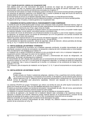 Manual operativo de las bombas de vacío y compresores de anillo líquido TRH - TRS - TRM - TRV - SA  Equipos HYDROSYS - OILSYS
12
7.3.3 - Líquido de servicio: sistema con recuperación total
Este sistema prevé una total recirculación del líquido de servicio sin ningún tipo de aportación exterior. Un
intercambiador de calor es necesario para estabilizar la temperatura del líquido de servicio recirculado: para su
dimensionado y para otros cálculos termodinámicos eventuales ver el capitulo 17.
Una bomba de recirculación se instala normalmente cuando la bomba de vacío funciona durante períodos prolongados
con presiones de aspiración superiores a los 500/600 mbar o cuando la pérdida de carga del circuito de retorno es
elevada debido al intercambiador de calor (mayor de casi 1,5 m.).
El nivel del líquido de servicio en el depósito separador debe corresponder a la mitad del eje de la bomba.
En caso de una disminución del líquido de servicio deberemos proceder a reintegrarlo en la misma cantidad perdida.
El esquema de la fig. 8 muestra un sistema genérico con recuperación total.
7.4 - ESQUEMAS DE INSTALACIÓN PARA EL FUNCIONAMIENTO COMO COMPRESOR
La bomba de vacío de anillo líquido puede funcionar como compresor hasta una presión diferencial máxima, según el
tipo, de unos 2 bar. Los compresores de la serie SA están especialmente construidos para el funcionamiento hasta una
presión diferencial máxima de unos 10 bar, según el tipo de modelo.
El funcionamiento es idéntico al indicado en el párrafo anterior (9.3 para la bomba de vacío) y se pueden instalar según
los sistemas indicados, circuito abierto, recirculación parcial y recirculación total.
Si la presión del circuito de alimentación a la entrada de la bomba no es superior a unos 0,4 bar respecto a la presión
de aspiración, es necesario prever una bomba de alimentación con el fin de garantizar una correcta circulación del
líquido de servicio al interior del compresor.
Deberemos prestar especial atención en la construcción del depósito separador, ya que, tratándose de un circuito con
presión, deberemos seguir las normal vigentes para tal fin (ej.: normas ISPESL).
Se recomiendan los siguientes accesorios: válvula de seguridad, válvula de retención, válvula automática de drenaje.
Las fig. 9, 10 y 11 muestran los tres esquemas de instalación típicos.
7.5 - INSTALACIÓN DE LOS SISTEMAS “HYDROSYS”
Los sistemas HYDROSYS se suministran con el depósito separador aire/líquido, el posible intercambiador de calor
(aire/líquido, aire/aire), la bomba de recirculación, los accesorios y tuberías de unión montados sobre un único bastidor.
Para una descripción más detallada ver el capitulo 18.
La instalación de un equipo HYDROSYS es idéntica a la de una bomba de vacío o de un compresor trabajando con
recuperación parcial o total según los casos (ver los capítulos 7.3 o 7.4).
Deberemos prestar especial atención en la correcta conexión y dimensionado del circuito de refrigeración, de
alimentación, de drenaje y de descarga de la instalación.
El intercambiador de calor utilizado está calculado para un funcionamiento de la bomba con la temperatura del líquido
de servicio superior en unos 4/6 °
C a la del líquido de refrigeración disponible. La cantidad de líquido de refrigeración
debe corresponder más o menos al requerido por la bomba o el compresor en las condiciones de trabajo (ver los
capítulos 7.7 o 7.8).
Si es necesario, para el esquema de instalación ver las figuras 7, 8, 10, 11 para el funcionamiento en circuito parcial o
total.
7.6 - INSTALACIÓN DE LOS SISTEMAS “OILSYS”
¡ATENCION!
Posible contacto con fluidos ó substancias peligrosas, calientes o frías y superficies de la bomba caliente o
fría. Durante el funcionamiento, la temperatura de la bomba, la del depósito y de las tuberías podrá alcanzar
valores superiores a 60 °
C. Debemos tomar las oportunas precauciones y protecciones con el fin de que las
normas de seguridad sean plenamente respetadas. Intervenir solo equipado con los dispositivos de
protección adecuados.
Los sistemas OYLSYS son grupos “Compactos” que utilizan una bomba de vacío de anillo líquido funcionando con
aceite como líquido de servicio. Para una más detallada descripción ver el capítulo 19.
El sistema se suministra completo con bomba de recirculación, intercambiador de calor, filtro de humos, opcionalmente
un separador ciclónico de partículas y diversos accesorios sobre pedido.
La instalación no requiere conexiones más especiales, que las ya indicadas en el presente capítulo.
Las tuberías de aspiración y de impulsión de la instalación deberán estar conectadas a las respectivas bridas de
aspiración e impulsión de la bomba: deberemos prestar especial atención en el posicionamiento y conexión de las
tuberías de descarga de los gases, ya que al existir un filtro, se presentaran trazas de humo en el aceite.
Debemos comprobar que sea adecuado el ambiente donde descargaran los gases.
Todas las tuberías de conexión (intercambiador de calor, drenajes, etc.) deberán instalarse correctamente (para la
posición de las conexiones ver la fig. 39.
 