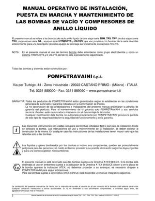 Manual operativo de las bombas de vacío y compresores de anillo líquido TRH - TRS - TRM - TRV - SA & Equipos HYDROSYS - OILSYS
2
MANUAL OPERATIVO DE INSTALACIÓN,
PUESTA EN MARCHA Y MANTENIMIENTO DE
LAS BOMBAS DE VACÍO Y COMPRESORES DE
ANILLO LÍQUIDO
El presente manual se refiere a las bombas de vacío anillo líquido de una etapa serie TRM, TRS, TRV, de dos etapas serie
TRH, compresores serie SA , equipos serie HYDROSYS y OILSYS, que van provistos con bombas de la serie descritas
anteriormente (para una descripción de estos equipos se aconseja leer inicialmente los capítulos 18 o 19).
NOTA: En el presente manual el uso del termino bomba debe entenderse como grupo electrobomba y como un
sistema HYDROSYS y/o OILSYS donde no este expresamente especificado.
Todas las bombas y sistemas están construidos por:
POMPETRAVAINI S.p.A.
Via per Turbigo, 44 - Zona Industriale - 20022 CASTANO PRIMO - (Milano) - ITALIA
Tel. 0331 889000 - Fax. 0331 889090 – www.pompetravaini.it
GARANTÍA: Todos los productos de POMPETRAVAINI están garantizados según lo establecido en las condiciones
generales de suministro y garantía indicadas en la Confirmación de Pedido.
La no observación de las prescripciones e indicaciones del presente manual provocaran la pérdida de
garantía del producto. Para el mantenimiento de la garantía solo POMPETRAVAINI y sus servicios
técnicos oficiales están autorizados a intervenir con el desmontaje de la bomba.
Cualquier modificación dela bomba no autorizada previamente por POMPETRAVAINI provoca la perdida
de todo tipo de responsabilidad en la seguridad de funcionamiento y en la garantía.
i
Las presentes instrucciones son válidas solo para las bombas indicadas: NO lo son para la instalación donde
se colocará la bomba. Las instrucciones de uso y mantenimiento de la instalación, se deben solicitar al
constructor de la misma. En cualquier caso las instrucciones de las instalaciones tienen mayor valor que las
referidas solo a las bombas.
Los líquidos y gases bombeados por las bombas e incluso sus componentes, pueden ser potencialmente
peligrosos para las personas y el medio ambiente: proceder a su posible eliminación según las leyes vigentes
y para una correcta gestión medioambiental.
El presente manual no está destinado para las bombas sujetas a la Directiva ATEX 94/9/CE. Si la bomba está
destinada al uso en ambientes sujetos a la aplicación de la Directiva ATEX 99/92/CE ó bien si en la placa de
la bomba aparece la indicación ATEX, no debemos proceder a su arranque, es necesario dirigirse a
POMPETRAVAINI para seguir indicaciones.
Para las bombas sujetas a la Directiva ATEX 94/9/CE está disponible un manual integrativo específico.
La confección del presente manual se ha hecho con la intención de ayudar al usuario en el uso correcto de la bomba o del sistema para evitar
cualquier utilización inadecuada o daños accidentales. Si no se entienden o son difícilmente compresibles, o existiese algún error, les
agradeceríamos que nos lo indicasen.
 