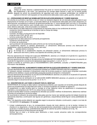 Manual operativo de las bombas de vacío y compresores de anillo líquido TRH - TRS - TRM - TRV - SA  Equipos HYDROSYS - OILSYS
22
8 - MONTAJE
¡PELIGRO!
¡Peligro de cortes, lesiones o aplastamientos! No poner en marcha la bomba sin las protecciones previstas
del acoplamiento y del motor. Las operaciones de montaje deben llevarse a cabo con la bomba parada
después de activar los procedimientos de seguridad para evitar arranques accidentales (ver también el
capítulo 2).Intervenir solo equipado con las protecciones adecuadas (casco, gafas, guantes, calzado, etc.).
8.1 – OPERACIONES DE MONTAJE BOMBA-MOTOR EN EJECUCIÓN MONOBLOC Y SOBRE BANCADA
Si la bomba se suministra a eje libre (o sea sin motor) es necesario disponer de una bancada adecuada sobre la que
efectuaremos el montaje con el motor. La bancada deberá ser de dimensiones adecuadas para evitar vibraciones y/o
deformaciones: aconsejamos la utilización de generosos perfiles tipo “U” (como ejemplo típico ver la fig. 5). Si la bomba
se suministra sin motor eléctrico, pero montada sobre una bancada o bastidor, deberemos efectuar el montaje de un
motor eléctrico adecuado, antes de proceder a la instalación.
El motor eléctrico se debe seleccionar comprobando los siguientes datos en las condiciones de servicio:
- la potencia máxima requerida por la bomba en todo su campo de trabajo
- la velocidad de giro
- la tensión, las fases y la frecuencia de red disponible
- el tipo de motor (CVE, AD-PE, etc.)
- la forma constructiva (B3, B5, etc.).
El acoplamiento se debe seleccionar verificando principalmente:
- la potencia nominal del motor
- el número de revoluciones
- que la protección del acoplamiento esté conforme con las normas de seguridad.
Un acoplamiento requiere un perfecto alineamiento: un alineamiento defectuoso provoca una destrucción del
acoplamiento y daña los soportes de la bomba y del motor.
i
- posibles daños a la bomba.
El montaje de un acoplamiento requiere una alineación precisa: un alineamiento defectuoso provoca la
destrucción del mismo y daños a los soportes de la bomba y del motor.
Para las operaciones de montaje de la ejecución MONOBLOC, atenerse a lo indicado en el párrafo 8.3, siguiendo la
secuencia de operaciones según los puntos 1, 2, 4, 5, 6.
Para las operaciones de montaje en las ejecuciones de BOMBA-MOTOR SOBRE BANCADA atenerse a lo prescrito en
el párrafo 8.3 siguiendo la secuencia de operaciones según los puntos 7, 1, 8, 5, 9, 10, 11.
Cuando la bomba se suministra para el ACCIONAMIENTO CON CORREAS, consultar a POMPETRAVAINI para
información más detallada.
8.2 – VERIFICACIÓN DEL ALINEAMIENTO BOMBA-MOTOR EN EJECUCIÓN MONOBLOC Y SOBRE BANCADA
El grupo electrobomba se suministra correctamente alineado por POMPETRAVAINI antes de la expedición.
Es necesario siempre comprobar el alineamiento antes de la primera puesta en marcha para comprobar eventuales
modificaciones debidas a causas accidentales producidas durante el transporte o manipulación.
Para las operaciones de verificación en la EJECUCIÓN MONOBLOC atenerse a lo prescrito en el párrafo 8.3 operando
según la secuencia de los puntos 3, 4, 5, 6.
Para las operaciones de verificación en la EJECUCIÓN SOBRE BANCADA atenerse a lo prescrito en el párrafo 8.3
operando según la secuencia de los puntos 7, 5, 9, 10, 11.
8.3 - DESCRIPCIÓN DE LAS FASES A SEGUIR PARA EL MONTAJE
ADVERTENCIA: El montaje se debe realizar a temperatura ambiente y por supuesto con la bomba parada después de
activar los procedimientos de seguridad para evitar un arranque accidental (ver también el capítulo 2).
El acoplamiento no debe forzarse para su montaje en el eje, debemos retirar los elastómeros e inmediatamente
calentarlo a una temperatura de 150 ºC (no utilizar hornos microondas).
Cuando la bomba debe funcionar a temperaturas elevadas que puedan modificar el alineamiento, deberemos realinear
la bomba a la temperatura normal de trabajo.
Se recomienda la utilización de protecciones adecuadas para las manos (por ejemplo guantes de trabajo) durante las
operaciones descritas a continuación (las figuras son genéricas y esquemáticas donde figuran varias posibilidades de
montaje).
Nota: Los siguientes puntos deberán ser seguidos según la secuencia indicada a continuación y según si se trata de
una operación de verificación o de montaje.
1 - Limpiar cuidadosamente el eje y la correspondiente chaveta del motor eléctrico y/o de la bomba; introducir la
chaveta en su alojamiento y montar los dos semiacoplamientos colocándolos a ras de sus respectivos ejes con la
ayuda de un martillo de goma, preferiblemente después de calentar las partes metálicas (ver la fig. 18).
Apretar ligeramente el tornillo prisionero de blocaje.
Verificar que el motor y la bomba giran libremente a mano cuando actuamos sobre los correspondientes
semiacoplamientos.
 