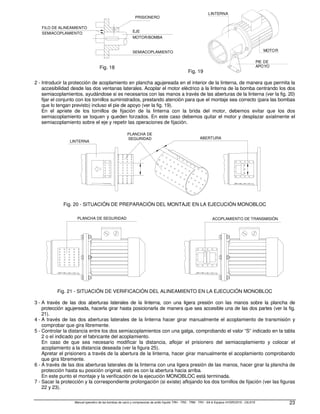 Manual operativo de las bombas de vacío y compresores de anillo líquido TRH - TRS - TRM - TRV - SA  Equipos HYDROSYS - OILSYS 23
SEMIACOPLAMIENTO
FILO DE ALINEAMIENTO
MOTOR/BOMBA
EJE
SEMIACOPLAMIENTO
PRISIONERO
Fig. 18
Fig. 19
PIE DE
APOYO
LINTERNA
MOTOR
2 - Introducir la protección de acoplamiento en plancha agujereada en el interior de la linterna, de manera que permita la
accesibilidad desde las dos ventanas laterales. Acoplar el motor eléctrico a la linterna de la bomba centrando los dos
semiacoplamientos, ayudándose si es necesarios con las manos a través de las aberturas de la linterna (ver la fig. 20)
fijar el conjunto con los tornillos suministrados, prestando atención para que el montaje sea correcto (para las bombas
que lo tengan previsto) incluso el pie de apoyo (ver la fig. 19).
En el apriete de los tornillos de fijación de la linterna con la brida del motor, debemos evitar que los dos
semiacoplamiento se toquen y queden forzados. En este caso debemos quitar el motor y desplazar axialmente el
semiacoplamiento sobre el eje y repetir las operaciones de fijación.
ABERTURA
PLANCHA DE
SEGURIDAD
LINTERNA
Fig. 20 - SITUACIÓN DE PREPARACIÓN DEL MONTAJE EN LA EJECUCIÓN MONOBLOC
PLANCHA DE SEGURIDAD ACOPLAMIENTO DE TRANSMISIÓN
Fig. 21 - SITUACIÓN DE VERIFICACIÓN DEL ALINEAMIENTO EN LA EJECUCIÓN MONOBLOC
3 - A través de las dos aberturas laterales de la linterna, con una ligera presión con las manos sobre la plancha de
protección agujereada, hacerla girar hasta posicionarla de manera que sea accesible una de las dos partes (ver la fig.
21).
4 - A través de las dos aberturas laterales de la linterna hacer girar manualmente el acoplamiento de transmisión y
comprobar que gira libremente.
5 - Controlar la distancia entre los dos semiacoplamientos con una galga, comprobando el valor “S” indicado en la tabla
2 o el indicado por el fabricante del acoplamiento.
En caso de que sea necesario modificar la distancia, aflojar el prisionero del semiacoplamiento y colocar el
acoplamiento a la distancia deseada (ver la figura 25).
Apretar el prisionero a través de la abertura de la linterna, hacer girar manualmente el acoplamiento comprobando
que gira libremente.
6 - A través de las dos aberturas laterales de la linterna con una ligera presión de las manos, hacer girar la plancha de
protección hasta su posición original, esto es con la abertura hacia arriba.
En este punto el montaje y la verificación de la ejecución MONOBLOC está terminada.
7 - Sacar la protección y la correspondiente prolongación (si existe) aflojando los dos tornillos de fijación (ver las figuras
22 y 23).
 
