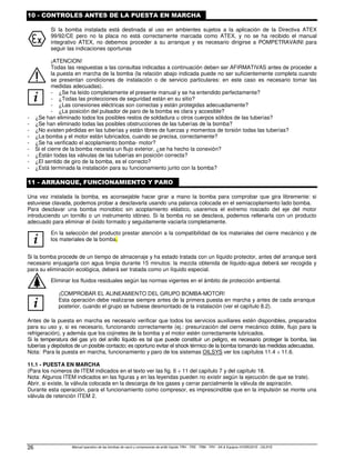 Manual operativo de las bombas de vacío y compresores de anillo líquido TRH - TRS - TRM - TRV - SA  Equipos HYDROSYS - OILSYS
26
10 - CONTROLES ANTES DE LA PUESTA EN MARCHA
Si la bomba instalada está destinada al uso en ambientes sujetos a la aplicación de la Directiva ATEX
99/92/CE pero no la placa no está correctamente marcada como ATEX, y no se ha recibido el manual
integrativo ATEX, no debemos proceder a su arranque y es necesario dirigirse a POMPETRAVAINI para
seguir las indicaciones oportunas
i
¡ATENCION!
Todas las respuestas a las consultas indicadas a continuación deben ser AFIRMATIVAS antes de proceder a
la puesta en marcha de la bomba (la relación abajo indicada puede no ser suficientemente completa cuando
se presentan condiciones de instalación o de servicio particulares: en este caso es necesario tomar las
medidas adecuadas).
- ¿Se ha leído completamente el presente manual y se ha entendido perfectamente?
- ¿Todas las protecciones de seguridad están en su sitio?
- ¿Las conexiones eléctricas son correctas y están protegidas adecuadamente?
- ¿La posición del pulsador de paro de la bomba es clara y accesible?
- ¿Se han eliminado todos los posibles restos de soldadura u otros cuerpos sólidos de las tuberías?
- ¿Se han eliminado todas las posibles obstrucciones de las tuberías de la bomba?
- ¿No existen pérdidas en las tuberías y están libres de fuerzas y momentos de torsión todas las tuberías?
- ¿La bomba y el motor están lubricados, cuando se precisa, correctamente?
- ¿Se ha verificado el acoplamiento bomba- motor?
- Si el cierre de la bomba necesita un flujo exterior, ¿se ha hecho la conexión?
- ¿Están todas las válvulas de las tuberías en posición correcta?
- ¿El sentido de giro de la bomba, es el correcto?
- ¿Está terminada la instalación para su funcionamiento junto con la bomba?
11 - ARRANQUE, FUNCIONAMIENTO Y PARO
Una vez instalada la bomba, es aconsejable hacer girar a mano la bomba para comprobar que gira libremente: si
estuviese clavada, podemos probar a desclavarla usando una palanca colocada en el semiacoplamiento lado bomba.
Para desclavar una bomba monobloc sin acoplamiento elástico, usaremos el extremo roscado del eje del motor
introduciendo un tornillo o un instrumento idóneo. Si la bomba no se desclava, podemos rellenarla con un producto
adecuado para eliminar el óxido formado y seguidamente vaciarla completamente.
i
En la selección del producto prestar atención a la compatibilidad de los materiales del cierre mecánico y de
los materiales de la bomba.
Si la bomba procede de un tiempo de almacenaje y ha estado tratada con un líquido protector, antes del arranque será
necesario enjuagarla con agua limpia durante 15 minutos: la mezcla obtenida de líquido-agua deberá ser recogida y
para su eliminación ecológica, deberá ser tratada como un líquido especial.
Eliminar los fluidos residuales según las normas vigentes en el ámbito de protección ambiental.
i
¡COMPROBAR EL ALINEAMIENTO DEL GRUPO BOMBA-MOTOR!
Esta operación debe realizarse siempre antes de la primera puesta en marcha y antes de cada arranque
posterior, cuando el grupo se hubiese desmontado de la instalación (ver el capítulo 8.2).
Antes de la puesta en marcha es necesario verificar que todos los servicios auxiliares estén disponibles, preparados
para su uso y, si es necesario, funcionando correctamente (ej.: presurización del cierre mecánico doble, flujo para la
refrigeración), y además que los cojinetes de la bomba y el motor estén correctamente lubricados.
Si la temperatura del gas y/o del anillo líquido es tal que puede constituir un peligro, es necesario proteger la bomba, las
tuberías y depósitos de un posible contacto; es oportuno evitar el shock térmico de la bomba tomando las medidas adecuadas.
Nota: Para la puesta en marcha, funcionamiento y paro de los sistemas OILSYS ver los capítulos 11.4 ÷ 11.6.
11.1 - PUESTA EN MARCHA
(Para los números de ITEM indicados en el texto ver las fig. 6 ÷ 11 del capítulo 7 y del capítulo 18.
Nota: Algunos ITEM indicados en las figuras y en las leyendas pueden no existir según la ejecución de que se trate).
Abrir, si existe, la válvula colocada en la descarga de los gases y cerrar parcialmente la válvula de aspiración.
Durante esta operación, para el funcionamiento como compresor, es imprescindible que en la impulsión se monte una
válvula de retención ITEM 2.
 
