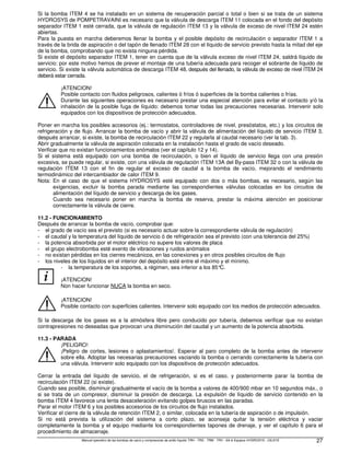 Manual operativo de las bombas de vacío y compresores de anillo líquido TRH - TRS - TRM - TRV - SA  Equipos HYDROSYS - OILSYS 27
Si la bomba ITEM 4 se ha instalado en un sistema de recuperación parcial o total o bien si se trata de un sistema
HYDROSYS de POMPETRAVAINI es necesario que la válvula de descarga ITEM 11 colocada en el fondo del depósito
separador ITEM 1 esté cerrada, que la válvula de regulación ITEM 13 y la válvula de exceso de nivel ITEM 24 estén
abiertas.
Para la puesta en marcha deberemos llenar la bomba y el posible depósito de recirculación o separador ITEM 1 a
través de la brida de aspiración o del tapón de llenado ITEM 28 con el líquido de servicio previsto hasta la mitad del eje
de la bomba, comprobando que no exista ninguna pérdida.
Si existe el depósito separador ITEM 1, tener en cuenta que de la válvula exceso de nivel ITEM 24, saldrá líquido de
servicio: por este motivo hemos de prever el montaje de una tubería adecuada para recoger el sobrante de líquido de
servicio. Si existe la válvula automática de descarga ITEM 48, después del llenado, la válvula de exceso de nivel ITEM 24
deberá estar cerrada.
¡ATENCION!
Posible contacto con fluidos peligrosos, calientes ó fríos ó superficies de la bomba calientes o frías.
Durante las siguientes operaciones es necesario prestar una especial atención para evitar el contacto y/ó la
inhalación de la posible fuga de líquido: debemos tomar todas las precauciones necesarias. Intervenir solo
equipados con los dispositivos de protección adecuados.
Poner en marcha los posibles accesorios (ej.: termostatos, controladores de nivel, presóstatos, etc.) y los circuitos de
refrigeración y de flujo. Arrancar la bomba de vacío y abrir la válvula de alimentación del líquido de servicio ITEM 3,
después arrancar, si existe, la bomba de recirculación ITEM 22 y regularla al caudal necesario (ver la tab. 3).
Abrir gradualmente la válvula de aspiración colocada en la instalación hasta el grado de vacío deseado.
Verificar que no existan funcionamientos anómalos (ver el capítulo 12 y 14).
Si el sistema está equipado con una bomba de recirculación, o bien el líquido de servicio llega con una presión
excesiva, se puede regular, si existe, con una válvula de regulación ITEM 13A del By-pass ITEM 32 o con la válvula de
regulación ITEM 13 con el fin de regular el exceso de caudal a la bomba de vacío, mejorando el rendimiento
termodinámico del intercambiador de calor ITEM 9.
Nota: En el caso de que el sistema HYDROSYS esté equipado con dos o más bombas, es necesario, según las
exigencias, excluir la bomba parada mediante las correspondientes válvulas colocadas en los circuitos de
alimentación del líquido de servicio y descarga de los gases.
Cuando sea necesario poner en marcha la bomba de reserva, prestar la máxima atención en posicionar
correctamente la válvula de cierre.
11.2 - FUNCIONAMIENTO
Después de arrancar la bomba de vacío, comprobar que:
- el grado de vacío sea el previsto (si es necesario actuar sobre la correspondiente válvula de regulación)
- el caudal y la temperatura del líquido de servicio ó de refrigeración sea el previsto (con una tolerancia del 25%)
- la potencia absorbida por el motor eléctrico no supere los valores de placa
- el grupo electrobomba esté exento de vibraciones y ruidos anómalos
- no existan pérdidas en los cierres mecánicos, en las conexiones y en otros posibles circuitos de flujo
- los niveles de los líquidos en el interior del depósito esté entre el máximo y el mínimo.
i
- la temperatura de los soportes, a régimen, sea inferior a los 85°
C.
¡ATENCION!
Non hacer funcionar NUCA la bomba en seco.
¡ATENCION!
Posible contacto con superficies calientes. Intervenir solo equipado con los medios de protección adecuados.
Si la descarga de los gases es a la atmósfera libre pero conducido por tubería, debemos verificar que no existan
contrapresiones no deseadas que provocan una disminución del caudal y un aumento de la potencia absorbida.
11.3 - PARADA
¡PELIGRO!
¡Peligro de cortes, lesiones o aplastamientos!. Esperar al paro completo de la bomba antes de intervenir
sobre ella. Adoptar las necesarias precauciones vaciando la bomba o cerrando correctamente la tubería con
una válvula. Intervenir solo equipado con los dispositivos de protección adecuados.
Cerrar la entrada del líquido de servicio, el de refrigeración, si es el caso, y posteriormente parar la bomba de
recirculación ITEM 22 (si existe).
Cuando sea posible, disminuir gradualmente el vacío de la bomba a valores de 400/900 mbar en 10 segundos máx., o
si se trata de un compresor, disminuir la presión de descarga. La expulsión de líquido de servicio contenido en la
bomba ITEM 4 favorece una lenta desaceleración evitando golpes bruscos en las paradas.
Parar el motor ITEM 6 y los posibles accesorios de los circuitos de flujo instalados.
Verificar el cierre de la válvula de retención ITEM 2, o similar, colocada en la tubería de aspiración o de impulsión.
Si no está prevista la utilización del sistema a corto plazo, se aconseja quitar la tensión eléctrica y vaciar
completamente la bomba y el equipo mediante los correspondientes tapones de drenaje, y ver el capítulo 6 para el
procedimiento de almacenaje.
 