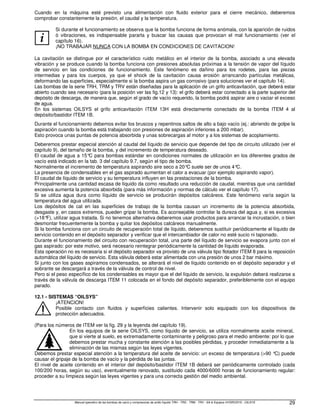 Manual operativo de las bombas de vacío y compresores de anillo líquido TRH - TRS - TRM - TRV - SA  Equipos HYDROSYS - OILSYS 29
Cuando en la máquina esté previsto una alimentación con fluido exterior para el cierre mecánico, deberemos
comprobar constantemente la presión, el caudal y la temperatura.
i
Si durante el funcionamiento se observa que la bomba funciona de forma anómala, con la aparición de ruidos
ó vibraciones, es indispensable pararla y buscar las causas que provocan el mal funcionamiento (ver el
capítulo 16).
¡NO TRABAJAR NUNCA CON LA BOMBA EN CONDICIONES DE CAVITACION!
La cavitación se distingue por el característico ruido metálico en el interior de la bomba, asociado a una elevada
vibración y se produce cuando la bomba funciona con presiones absolutas próximas a la tensión de vapor del líquido
de servicio en las condiciones de funcionamiento. Este fenómeno es dañino para los rodetes, para las piezas
intermedias y para los cuerpos, ya que el shock de la cavitación causa erosión arrancando partículas metálicas,
deformando las superficies, especialmente si la bomba aspira un gas corrosivo (para soluciones ver el capítulo 14).
Las bombas de la serie TRH, TRM y TRV están diseñadas para la aplicación de un grifo anticavitación, que deberá estar
abierto cuando sea necesario (para la posición ver las fig.12 y 13): el grifo deberá estar conectado a la parte superior del
depósito de descarga, de manera que, según el grado de vacío requerido, la bomba podrá aspirar aire o vaciar el exceso
de agua.
En los sistemas OILSYS el grifo anticavitación ITEM 13H está directamente conectado de la bomba ITEM 4 al
depósito/bastidor ITEM 1B.
Durante el funcionamiento debemos evitar los bruscos y repentinos saltos de alto a bajo vacío (ej.: abriendo de golpe la
aspiración cuando la bomba está trabajando con presiones de aspiración inferiores a 200 mbar).
Esto provoca unas puntas de potencia absorbida y unas sobrecargas al motor y a los sistemas de acoplamiento.
Deberemos prestar especial atención al caudal del líquido de servicio que depende del tipo de circuito utilizado (ver el
capítulo 9), del tamaño de la bomba, y del incremento de temperatura deseado.
El caudal de agua a 15°
C para bombas estándar en condiciones normales de utilización en los diferentes grados de
vacío está indicado en la tab. 3 del capítulo 9.7, según el tipo de bomba.
Normalmente el incremento de temperatura aspirando aire seco a 20°C suele ser de unos 4°
C.
La presencia de condensables en el gas aspirado aumentan el calor a evacuar (por ejemplo aspirando vapor).
El caudal de líquido de servicio y su temperatura influyen en las prestaciones de la bomba.
Principalmente una cantidad escasa de líquido da como resultado una reducción de caudal, mientras que una cantidad
excesiva aumenta la potencia absorbida (para más información y normas de cálculo ver el capítulo 17).
Si se utiliza agua dura como líquido de servicio se producirán depósitos calcáreos. Este fenómeno varía según la
temperatura del agua utilizada.
Los depósitos de cal en las superficies de trabajo de la bomba causan un incremento de la potencia absorbida,
desgaste y, en casos extremos, pueden gripar la bomba. Es aconsejable controlar la dureza del agua y, si es excesiva
(18°
F), utilizar agua tratada. Si no tenemos alternativa deberemos usar productos para arrancar la incrustación, o bien
desmontar frecuentemente la bomba y quitar los depósitos calcáreos manualmente.
Si la bomba funciona con un circuito de recuperación total de líquido, deberemos sustituir periódicamente el líquido de
servicio contenido en el depósito separador y verificar que el intercambiador de calor no esté sucio ni taponado.
Durante el funcionamiento del circuito con recuperación total, una parte del líquido de servicio se evapora junto con el
gas aspirado: por este motivo, será necesario reintegrar periódicamente la cantidad de líquido evaporada.
Esta operación no es necesaria si el depósito separador va provisto de una válvula tipo flotador ITEM 8 para la reposición
automática del líquido de servicio. Esta válvula deberá estar alimentada con una presión de unos 2 bar máximo.
Si junto con los gases aspiramos condensados, se alterará el nivel de líquido contenido en el depósito separador y el
sobrante se descargará a través de la válvula de control de nivel.
Pero si el peso específico de los condensables es mayor que el del líquido de servicio, la expulsión deberá realizarse a
través de la válvula de descarga ITEM 11 colocada en el fondo del depósito separador, preferiblemente con el equipo
parado.
12.1 - SISTEMAS “OILSYS”
¡ATENCION!
Posible contacto con fluidos y superficies calientes. Intervenir solo equipado con los dispositivos de
protección adecuados.
(Para los números de ITEM ver la fig. 29 y la leyenda del capítulo 19).
En los equipos de la serie OILSYS, como líquido de servicio, se utiliza normalmente aceite mineral,
que si vierte al suelo, es extremadamente contaminante y peligroso para el medio ambiente: por lo que
debemos prestar mucha y constante atención a las posibles pérdidas, y proceder inmediatamente a la
eliminación de las mismas según las leyes vigentes.
Debemos prestar especial atención a la temperatura del aceite de servicio: un exceso de temperatura (90 °C) puede
causar el gripaje de la bomba de vacío y la pérdida de las juntas.
El nivel de aceite contenido en el interior del depósito/bastidor ITEM 1B deberá ser periódicamente controlado (cada
100/200 horas, según su uso), eventualmente renovado, sustituido cada 4000/6000 horas de funcionamiento regular:
proceder a su limpieza según las leyes vigentes y para una correcta gestión del medio ambiental.
 