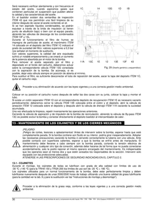 Manual operativo de las bombas de vacío y compresores de anillo líquido TRH - TRS - TRM - TRV - SA  Equipos HYDROSYS - OILSYS
30
Será necesario verificar atentamente y con frecuencia el
estado del aceite, cuando aspiramos gases que
contienen partículas en suspensión que pueden alterar
la calidad y las características del aceite.
En el bastidor existen dos ventanillas de inspección
ITEM 43 que nos permitirán una fácil limpieza de su
interior después de vaciar el aceite contenido en el.
Si se han aspirado líquidos condensables, se podrán
expulsar a través de la brida de impulsión (si tienen
punto de ebullición bajo) o bien con el equipo parado,
abriendo las válvulas de descarga de los condensados
ITEM 13F y 13L.
Durante el funcionamiento el filtro de humos se
impregna de partículas de aceite; el manómetro ITEM
14 colocado en el depósito del filtro ITEM 1C indicará el
grado de suciedad del filtro: valores superiores a 0,3 bar
nos señalan el momento de sustituirlo.
Con valores superiores, la calidad del aire expulsado
sufrirá un notable empeoramiento y se creará un aumento
de la potencia absorbida por el motor de la bomba.
Para remover el aceite separado por el filtro y
depositado en el fondo del cartucho, deberemos actuar
sobre la correspondiente válvula ITEM 13G conectada
con la aspiración de la bomba. Se aconseja, si es
posible, dejar esta válvula siempre en posición de abierta al mínimo.
Para sustituir el filtro, es suficiente desconectar el tubo de reposición del aceite, sacar la tapa del depósito ITEM 1C,
quitar el cartucho viejo.
Proceder a su eliminación de acuerdo con las leyes vigentes y a una correcta gestión medio ambiental.
Colocar en su posición el cartucho nuevo después de sellar las dos caras con su junta, colocar la tapa y montar el
tubo.
Si existe un ciclón separador ITEM 1D con el correspondiente depósito de recuperación ITEM 1E es necesario vaciarlo
periódicamente: deberemos cerrar la válvula ITEM 13E colocada entre el ciclón y el depósito, abrir la válvula de
aireación ITEM 12 colocada sobre el depósito y después abrir la válvula de drenaje ITEM 11A vaciando la suciedad
acumulada.
Una vez efectuada la limpieza, repetir inversamente las operaciones anteriores.
Cerrando la válvula de aspiración y de impulsión de la bomba de recirculación, abriendo la válvula de By-pass ITEM
13C es posible excluir la bomba y conectar directamente el depósito bastidor al intercambiador de calor.
13 - MANTENIMIENTO DE LOS COJINETES Y DE LOS CIERRES MECÁNICOS
¡PELIGRO!
¡Peligro de cortes, lesiones o aplastamientos! Antes de intervenir sobre la bomba, esperar hasta que esté
completamente parada. Si la bomba contiene aún fluido en su interior, podría girar inesperadamente. Adoptar
las necesarias precauciones vaciando la bomba ó cerrando correctamente la tubería con una válvula. Ante
posible contacto con superficies calientes, esperar a que la bomba se enfríe antes de manipularla. El
mantenimiento debe llevarse a cabo siempre con la bomba parada, cortando la tensión eléctrica de
alimentación y cualquier otro tipo de conexión, además debe hacerse de tal forma que no pueda conectarse
accidentalmente, solo la podrá reponer el mismo operario encargado del mantenimiento. Es indispensable
que los operarios sean al menos dos y que estén avisados los responsables de la sección. Intervenir solo
equipado con las protecciones adecuadas.
ATENERSE A LAS PRESCRIPCIONES DE SEGURIDAD INDICADAS EN EL CAPITULO 2.
13.1 - COJINETES
Durante el montaje, los cojinetes de bolas se lubrifican con grada de alta calidad con límites de uso de
-30 °
C +140 °
C (para la TRHA 150 y TRSA 200 los límites de uso son de -20 °
C + 180 °
C).
Los cojinetes utilizados para un normal funcionamiento de la bomba, debe estar perfectamente limpios y deben
lubrificarse nuevamente después de unas 2000/2500 horas de trabajo utilizando una buena calidad de grasa lubrificante
(para la cantidad ver la tab. 9 y para la sustitución ver las Instrucciones de montaje y desmontaje).
Proceder a la eliminación de la grasa vieja, conforme a las leyes vigentes y a una correcta gestión medio
ambiental.
1B
1E
11A 13C 12 13E 13F
14
1C 13G 1D
43
Fig. 29 (Diseño genérico y esquemático)
 