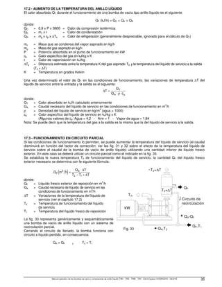 Manual operativo de las bombas de vacío y compresores de anillo líquido TRH - TRS - TRM - TRV - SA  Equipos HYDROSYS - OILSYS 35
17.2 - AUMENTO DE LA TEMPERATURA DEL ANILLO LÍQUIDO
El calor absorbido QT durante el funcionamiento de una bomba de vacío tipo anillo líquido es el siguiente
QT (kJ/h) = QC + QK + QR
donde:
QC = 0,9 x P x 3600 = Calor de compresión isotérmica
QK = mv x r = Calor de condensación
QR = mg x cp x ∆Ta = Calor de refrigeración (generalmente despreciable, ignorado para el cálculo de QT)
mv = Masa que se condensa del vapor aspirado en kg/h
mg = Masa de gas aspirado en kg/h
P = Potencia absorbida en el punto de funcionamiento en kW
cp = Calor específico del gas en kJ/kg x K
r = Calor de vaporización en kJ/kg
∆Ta = Diferencia estimada entre la temperatura K del gas aspirado TG y la temperatura del líquido de servicio a la salida
(T2 + ∆T)
K = Temperatura en grados Kelvin
Una vez determinado el valor de QT en las condiciones de funcionamiento, las variaciones de temperatura ∆T del
liquido de servicio entre la entrada y la salida es el siguiente:
∆T
Q
Q c
T
A p
=
⋅ ⋅
ρ
donde:
QT = Calor absorbido en kJ/h calculado anteriormente
QA = Caudal necesario del líquido de servicio en las condiciones de funcionamiento en m3
/h
ρ = Densidad del líquido de servicio en kg/m
3
(agua = 1000)
cp = Calor específico del líquido de servicio en kJ/kg x K
(Algunos valores de cp: Agua = 4,2 - Aire = 1 - Vapor de agua = 1,84
Nota: Se puede decir que la temperatura del gas a la salida es la misma que la del líquido de servicio a la salida.
17.3 - FUNCIONAMIENTO EN CIRCUITO PARCIAL
Si las condiciones de funcionamiento lo permiten, se puede aumentar la temperatura del líquido de servicio (el caudal
disminuirá en función del factor de corrección: ver las fig. 31 y 32 sobre el efecto de la temperatura del líquido de
servicio sobre el caudal de la bomba de vacío de anillo líquido) utilizando una cantidad inferior de líquido fresco
exterior. En este caso se deberá utilizar un circuito parcial como el indicado en la fig. 33.
Se estabiliza la nueva temperatura T2 de funcionamiento del líquido de servicio, la cantidad QF del líquido fresco
exterior necesario se determina con la siguiente fórmula:
( )
Q m h
Q T
T T T
F
A
3
2 1
=
⋅
− +
∆
∆
donde:
QF = Líquido fresco exterior de reposición en m
3
/h
QA = Caudal necesario de líquido de servicio en las
condiciones de funcionamiento en m3
/h
∆T = Variaciones de la temperatura del líquido de
servicio (ver el capítulo 17.2)
T2 = Temperatura de funcionamiento del líquido
de servicio
T1 = Temperatura del líquido fresco de reposición
La fig. 33 representa genéricamente y esquemáticamente
una bomba de vacío de anillo líquido con un sistema de
recirculación parcial.
Cerrando el circuito de llenado, la bomba funciona con
circuito a líquido perdido, en consecuencia:
QA = QF y T2 = T1
kW
QF
QF,T1
QA,T2
QA-QF
T2+∆T
~T2+∆T
Circuito de
recirculación
TG
Fig. 33
 