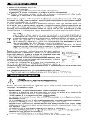 Manual operativo de las bombas de vacío y compresores de anillo líquido TRH - TRS - TRM - TRV - SA & Equipos HYDROSYS - OILSYS
4
1 - PRESCRIPCIONES GENERALES
El presente manual pretende ser una guía para:
- la seguridad de funcionamiento
- los instaladores y personal de mantenimiento de las bombas o de los sistemas
- el procedimiento de arranque, funcionamiento y de reparación de la bomba o de los sistemas.
Nota: Todas las indicaciones suministradas y referidas a las bombas deben considerarse también válidas para los
sistemas que las utilizan donde no estén especificadas expresamente.
Este manual debe completarse con las características de la bomba a la que está dedicado rellenando la nota de la pág.
35, guardarlo con cuidado y debe estar siempre a disposición del personal competente y cualificado para la utilización
y el mantenimiento de las bombas o de los grupos.
El personal competente es responsable de las operaciones que se lleven a cabo y por este motivo deben leerlo
ATENTAMENTE antes de efectuar cualquier intervención. (Por personal competente y cualificado se entiende el que
por su experiencia, instrucción y conocimiento de las normas relativas a las prescripciones de los incidentes, están
autorizados por el responsable de seguridad a intervenir por cualquier razón que fuera necesaria con el fin de ser
resuelta eficazmente. En otras ocasiones se requerirá la capacidad de intervención de los primeros auxilios médicos).
i
¡IMPORTANTE!
La bomba debe ser utilizada exclusivamente para el uso especificado en la confirmación de pedido, donde
POMPETRAVAINI indica la ejecución, el material de construcción y las características de funcionamiento que
se deben corresponder perfectamente con las de la bomba solicitada. NO DEBE ser utilizada para servicios
distintos a los especificados en la confirmación de pedido: en el caso que esto fuese indispensable, es
preciso contactar con nuestra Oficina Comercial o con los representantes de POMPETRAVAINI. Se declina
toda responsabilidad por el uso distinto al previsto, sin el consentimiento oportuno.
La bomba está destinada a un uso tipo industrial y continuo en instalaciones adecuadas y con personal
capacitado y autorizado. Está prohibido el uso en instalaciones no adecuadas o exentas de las adecuadas
medidas de protección para prevenir el contacto con personal no capacitado ó niños.
Cuando los datos constructivos y de funcionamiento de la bomba en cuestión no
estuviesen disponibles, se deben solicitar a POMPETRAVAINI indicando en número
de fabricación grabado en la placa de la bomba: dar siempre este número para
cualquier solicitud de información técnica o pedido de repuestos.
El usuario debe verificar las correctas condiciones ambientales (por ejemplo hielo o
temperaturas elevadas), en las que trabajará la bomba y que pueden condicionar
sus prestaciones o perjudicarlas gravemente.
Las reparaciones y manipulaciones de la bomba o del grupo efectuadas por el
cliente, no están garantizadas por POMPETRAVAINI. Ejecuciones especiales y
variantes constructivas particulares pueden variar de las indicadas en el presente manual. En caso de dificultad o duda
contactar con POMPETRAVAINI.
Nota: Todos los dibujos representados son puramente esquemáticos y no vinculantes.
Para información suplementaria adicional, contactar con la Oficina Técnica de POMPETRAVAINI.
2 - PRESCRIPCIONES DE SEGURIDAD
¡ATENCIÓN!
LEER ATENTAMENTE LAS SIGUIENTES PRESCRIPCIONES.
Todas las precauciones indicadas en esta página deben seguirse escrupulosamente para evitar daños, en algunos
casos graves a las personas ó a la bomba.
- Atenerse SIEMPRE a las prestaciones previstas en la confirmación de pedido de la bomba.
- Informarse de la ubicación del lugar de primeros auxilios en el interior de la planta y leer atentamente las
prescripciones de seguridad y de primeras intervenciones médicas vigentes.
- Disponer SIEMPRE de un equipamiento anti-incendio lo más cerca posible.
- Las eventuales intervenciones en la bomba deben ser SIEMPRE efectuadas por al menos 2 personas calificadas y
expresamente autorizadas.
- Las conexiones eléctricas del motor de la bomba y de todas las posibles conexiones y aparatos electrónicos deben
llevarse a cabo SIEMPRE por personal autorizado y competente según las normas vigentes.
- Manipular la bomba SIEMPRE con una vestimenta adecuada (evitar la ropa con mangas anchas, corbatas, collares,
etc.) y con elementos de protección (gafas, guantes, zapatos, etc.) adecuados a las operaciones a efectuar. Evitar
llevar el pelo largo y suelto.
- No desmontar NUNCA las protecciones de los elementos con la bomba en funcionamiento.
- Reposicionar SIEMPRE las protecciones de seguridad, que eventualmente se hayan desmontado, apenas se hayan
solucionado las causas que provocaron la eliminación.
- No hacer funcionar NUNCA la bomba con el sentido de giro contrario al indicado.
H
Q KW
mbar
3
PUMP TYPE
SERIAL NO.
ITEM
YEAR
ISO 9001 Certified
20022 CASTANO PRIMO (MILANO) - ITALY
abs.
m /h
m.c.l.
S.p.A.
 