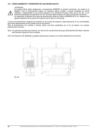 Manual operativo de las bombas de vacío y compresores de anillo líquido TRH - TRS - TRM - TRV - SA  Equipos HYDROSYS - OILSYS
40
19.1 – DESPLAZAMIENTO Y TRANSPORTE DE LOS GRUPOS OILSYS
¡ATENCION!
Los grupos Oilsys deben desplazarse y transportarse SIEMPRE en posición horizontal y sin aceite en el
depósito. Para un levantamiento seguro es necesario utilizar cuerdas o correas colocadas en barras
metálicas y enganchadas en los puntos previstos en la bancada del grupo oilsys (ver la fig. 39), y con
maniobras realizadas correctamente con el fin de evitar daños al grupo y/ó cosas y accidentes a personas.
Por seguridad, el diámetro de la barra de levantamiento debe ser inferior al MAXIMO de 5 mm. respecto a los
agujeros pasantes de los puntos de enganche que existen en la bancada.
La barra de levantamiento, después de colocarse en los puntos de enganche, debe bloquearse en sus extremidades
para evitar deslizamientos de las cuerdas ó de la misma barra.
Para el levantamiento con cuerdas y correas utilizar una barra equilibrada con el fin de obtener una tracción
perpendicular al terreno.
Nota: Los ganchos previstos para levantar uno solo de los componentes del grupo electrobomba NO deben utilizarse
para levantar el grupo de vacio completo.
Para informaciones más detalladas y posibles aclaraciones consultar con nuestro Departamento Comercial.
Fig. 39
 