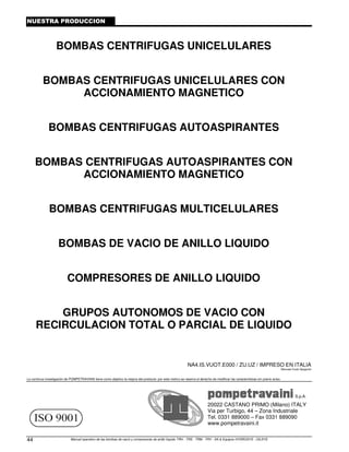 Manual operativo de las bombas de vacío y compresores de anillo líquido TRH - TRS - TRM - TRV - SA  Equipos HYDROSYS - OILSYS
44
NUESTRA PRODUCCION
BOMBAS CENTRIFUGAS UNICELULARES
BOMBAS CENTRIFUGAS UNICELULARES CON
ACCIONAMIENTO MAGNETICO
BOMBAS CENTRIFUGAS AUTOASPIRANTES
BOMBAS CENTRIFUGAS AUTOASPIRANTES CON
ACCIONAMIENTO MAGNETICO
BOMBAS CENTRIFUGAS MULTICELULARES
BOMBAS DE VACIO DE ANILLO LIQUIDO
COMPRESORES DE ANILLO LIQUIDO
GRUPOS AUTONOMOS DE VACIO CON
RECIRCULACION TOTAL O PARCIAL DE LIQUIDO
NA4.IS.VUOT.E000 / ZU.UZ / IMPRESO EN ITALIA
Manuale Vuoto Spagnolo
La continua investigación de POMPETRAVAINI tiene como objetivo la mejora del producto: por este motivo se reserva el derecho de modificar las características sin previo aviso.
S.p.A.
20022 CASTANO PRIMO (Milano) ITALY
Via per Turbigo, 44 – Zona Industriale
Tel. 0331 889000 – Fax 0331 889090
www.pompetravaini.it
 