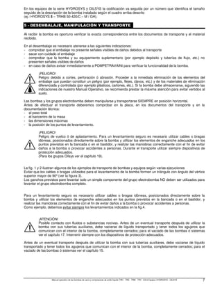 Manual operativo de las bombas de vacío y compresores de anillo líquido TRH - TRS - TRM - TRV - SA  Equipos HYDROSYS - OILSYS 7
En los equipos de la serie HYDROSYS y OILSYS la codificación va seguida por un número que identifica el tamaño
seguido de la descripción de la bomba instalada según el cuadro arriba descrito
(ej.: HYDROSYS 5 – TRHB 50-420/C – M / GH).
5 - DESEMBALAJE, MANIPULACIÓN Y TRANSPORTE
Al recibir la bomba es oportuno verificar la exacta correspondencia entre los documentos de transporte y el material
recibido.
En el desembalaje es necesario atenerse a las siguientes indicaciones:
- comprobar que el embalaje no presente señales visibles de daños debidos al transporte
- sacar con cuidado el embalaje
- comprobar que la bomba y su equipamiento suplementario (por ejemplo depósito y tuberías de flujo, etc.) no
presenten señales visibles de daños
- en caso de daños avisar inmediatamente a POMPETRAVAINI para verificar la funcionalidad de la bomba.
¡PELIGRO!
Peligro debido a cortes, perforación ó abrasión. Proceder a la inmediata eliminación de los elementos del
embalaje que puedan constituir un peligro (por ejemplo, flejes, clavos, etc.) y de los materiales de eliminación
diferenciada y controlada (por ejemplo plásticos, cartones, etc.). Si la bomba debe almacenarse, siguiendo las
indicaciones de nuestro Manual Operativo, se recomienda prestar la máxima atención para evitar vertidos al
suelo.
Las bombas y los grupos electrobomba deben manipularse y transportarse SIEMPRE en posición horizontal.
Antes de efectuar el transporte deberemos comprobar en la placa, en los documentos del transporte y en la
documentación técnica:
- el peso total
- el baricentro de la masa
- las dimensiones máximas
- la posición de los puntos de levantamiento.
¡PELIGRO!
Peligro de vuelco ó de aplastamiento. Para un levantamiento seguro es necesario utilizar cables o bragas
idóneas, posicionados directamente sobre la bomba y utilizar los elementos de enganche adecuados en los
puntos previstos en la bancada o en el bastidor, y realizar las maniobras correctamente con el fin de evitar
daños a la bomba o provocar accidentes a personas. Durante el transporte utilizar siempre dispositivos de
protección adecuados.
(Para los grupos Oilsys ver el capítulo 19).
La fig. 1 y 2 ilustran algunos de los ejemplos de transporte de bombas y equipos según varias ejecuciones
Evitar que los cables o bragas utilizados para el levantamiento de la bomba formen un triángulo con ángulo del vértice
superior mayor de 90º (ver la figura 3).
Los ganchos previstos pare levantar solo un simple componente del grupo electrobomba NO deben ser utilizados para
levantar el grupo electrobomba completo.
Para un levantamiento seguro es necesario utilizar cables o bragas idóneas, posicionados directamente sobre la
bomba y utilizar los elementos de enganche adecuados en los puntos previstos en la bancada o en el bastidor, y
realizar las maniobras correctamente con el fin de evitar daños a la bomba o provocar accidentes a personas.
Como ejemplo, debemos evitar siempre los levantamientos indicados en la fig.4.
¡ATENCIÓN!
Posible contacto con fluidos o substancias nocivas. Antes de un eventual transporte después de utilizar la
bomba con sus tuberías auxiliares, debe vaciarse de líquido transportado y tener todos los agujeros que
comunican con el interior de la bomba, completamente cerrados; para el vaciado de las bombas ó sistemas
ver el capítulo 17. Intervenir siempre con los dispositivos de protección adecuados.
Antes de un eventual transporte después de utilizar la bomba con sus tuberías auxiliares, debe vaciarse de líquido
transportado y tener todos los agujeros que comunican con el interior de la bomba, completamente cerrados; para el
vaciado de las bombas ó sistemas ver el capítulo 15.
 