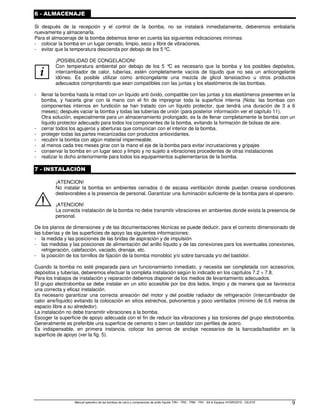 Manual operativo de las bombas de vacío y compresores de anillo líquido TRH - TRS - TRM - TRV - SA  Equipos HYDROSYS - OILSYS 9
6 - ALMACENAJE
Si después de la recepción y el control de la bomba, no se instalará inmediatamente, deberemos embalarla
nuevamente y almacenarla.
Para el almacenaje de la bomba debemos tener en cuenta las siguientes indicaciones mínimas:
- colocar la bomba en un lugar cerrado, limpio, seco y libre de vibraciones.
- evitar que la temperatura descienda por debajo de los 5 ºC.
i
¡POSIBILIDAD DE CONGELACION!
Con temperatura ambiental por debajo de los 5 °
C es necesario que la bomba y los posibles depósitos,
intercambiador de calor, tuberías, estén completamente vacíos de líquido que no sea un anticongelante
idóneo. Es posible utilizar como anticongelante una mezcla de glicol tensioactivo u otros productos
adecuados comprobando que sean compatibles con las juntas y los elastómeros de las bombas.
- llenar la bomba hasta la mitad con un líquido anti óxido, compatible con las juntas y los elastómeros presentes en la
bomba, y hacerla girar con la mano con el fin de impregnar toda la superficie interna (Nota: las bombas con
componentes internos en fundición se han tratado con un líquido protector, que tendrá una duración de 3 a 6
meses); después vaciar la bomba y todas las tuberías de unión (para posterior información ver el capítulo 11).
Otra solución, especialmente para un almacenamiento prolongado, es la de llenar completamente la bomba con un
líquido protector adecuado para todos los componentes de la bomba, evitando la formación de bolsas de aire.
- cerrar todos los agujeros y aberturas que comunican con el interior de la bomba.
- proteger todas las partes mecanizadas con productos antioxidantes.
- recubrir la bomba con algún material impermeable.
- al menos cada tres meses girar con la mano el eje de la bomba para evitar incrustaciones y gripajes
- conservar la bomba en un lugar seco y limpio y no sujeto a vibraciones procedentes de otras instalaciones
- realizar lo dicho anteriormente para todos los equipamientos suplementarios de la bomba.
7 - INSTALACIÓN
¡ATENCION!
No instalar la bomba en ambientes cerrados ó de escasa ventilación donde puedan crearse condiciones
desfavorables a la presencia de personal. Garantizar una iluminación suficiente de la bomba para el operario.
¡ATENCION!
La correcta instalación de la bomba no debe transmitir vibraciones en ambientes donde exista la presencia de
personal.
De los planos de dimensiones y de las documentaciones técnicas se puede deducir, para el correcto dimensionado de
las tuberías y de las superficies de apoyo las siguientes informaciones:
- la medida y las posiciones de las bridas de aspiración y de impulsión
- las medidas y las posiciones de alimentación del anillo líquido y de las conexiones para los eventuales conexiones,
refrigeración, calefacción, vaciado, drenaje, etc.
- la posición de los tornillos de fijación de la bomba monobloc y/o sobre bancada y/o del bastidor.
Cuando la bomba no esté preparada para un funcionamiento inmediato, y necesita ser completada con accesorios,
depósitos y tuberías, deberemos efectuar la completa instalación según lo indicado en los capítulos 7.2 ÷ 7.8.
Para los trabajos de instalación y reparación debemos disponer de los medios de levantamiento adecuados.
El grupo electrobomba se debe instalar en un sitio accesible por los dos lados, limpio y de manera que se favorezca
una correcta y eficaz instalación.
Es necesario garantizar una correcta aireación del motor y del posible radiador de refrigeración (intercambiador de
calor aire/líquido) evitando la colocación en sitios estrechos, polvorientos y poco ventilados (mínimo de 0,6 metros de
espacio libre a su alrededor).
La instalación no debe transmitir vibraciones a la bomba.
Escoger la superficie de apoyo adecuada con el fin de reducir las vibraciones y las torsiones del grupo electrobomba.
Generalmente es preferible una superficie de cemento o bien un bastidor con perfiles de acero.
Es indispensable, en primera instancia, colocar los pernos de anclaje necesarios de la bancada/bastidor en la
superficie de apoyo (ver la fig. 5).
 