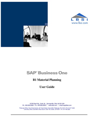 B1 Material Planning

                                     User Guide




                10749 Pearl Rd., Suite 2A Strongsville, Ohio 44136 USA
     Ph: 440-846-8500 * Fx: 440-846-8505 * www.lbsi.com * email sap@lbsi.com
Pittsburgh Office: One Oxford Centre, 301 Grant Street, Suite 4300, Pittsburgh, PA 15219 Ph:412-577-4084
         Columbus Office: 545 Metro Place South, Suite 100, Dublin, OH 43017 Ph: 614-766-3622
 