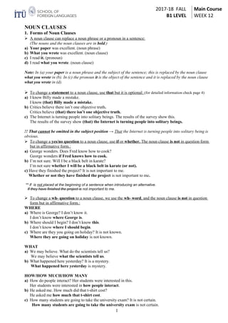 2017-18 FALL
B1 LEVEL
Main Course
WEEK 12
NOUN CLAUSES
1. Forms of Noun Clauses
 A noun clause can replace a noun phrase or a pronoun in a sentence:
(The nouns and the noun clauses are in bold.)
a) Your paper was excellent. (noun phrase)
b) What you wrote was excellent. (noun clause)
c) I read it. (pronoun)
d) I read what you wrote. (noun clause)
Note: In (a) your paper is a noun phrase and the subject of the sentence; this is replaced by the noun clause
what you wrote in (b). In (c) the pronoun it is the object of the sentence and it is replaced by the noun clause
what you wrote in (d).
 To change a statement to a noun clause, use that but it is optional: (for detailed information check page 4)
a) I know Billy made a mistake.
I know (that) Billy made a mistake.
b) Critics believe there isn’t one objective truth.
Critics believe (that) there isn’t one objective truth.
c) The Internet is turning people into solitary beings. The results of the survey show this.
The results of the survey show (that) the Internet is turning people into solitary beings.
!! That cannot be omitted in the subject position → That the Internet is turning people into solitary being is
obvious.
 To change a yes/no question to a noun clause, use if or whether. The noun clause is not in question form
but in affirmative form.:
a) George wonders. Does Fred know how to cook?
George wonders if Fred knows how to cook.
b) I’m not sure. Will I be a black belt in karate?
I’m not sure whether I will be a black belt in karate (or not).
c) Have they finished the project? It is not important to me.
Whether or not they have finished the project is not important to me.
** If is not placed at the beginning of a sentence when introducing an alternative.
If they have finished the project is not important to me.
 To change a wh- question to a noun clause, we use the wh- word, and the noun clause is not in question
form but in affirmative form.:
WHERE
a) Where is George? I don’t know it.
I don’t know where George is.
b) Where should I begin? I don’t know this.
I don’t know where I should begin.
c) Where are they you going on holiday? It is not known.
Where they are going on holiday is not known.
WHAT
a) We may believe. What do the scientists tell us?
We may believe what the scientists tell us.
b) What happened here yesterday? It is a mystery.
What happened here yesterday is mystery.
HOW/HOW MUCH/HOW MANY
a) How do people interact? Her students were interested in this.
Her students were interested in how people interact.
b) He asked me. How much did that t-shirt cost?
He asked me how much that t-shirt cost.
c) How many students are going to take the university exam? It is not certain.
How many students are going to take the university exam is not certain.
1
 