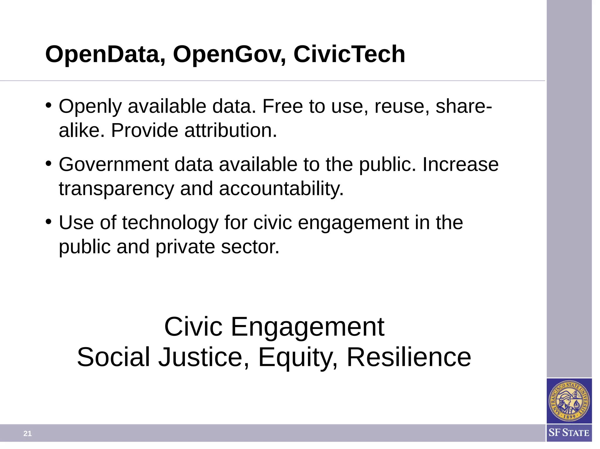 21
OpenData, OpenGov, CivicTech
• Openly available data. Free to use, reuse, share-
alike. Provide attribution.
• Government data available to the public. Increase
transparency and accountability.
• Use of technology for civic engagement in the
public and private sector.
Civic Engagement
Social Justice, Equity, Resilience
 