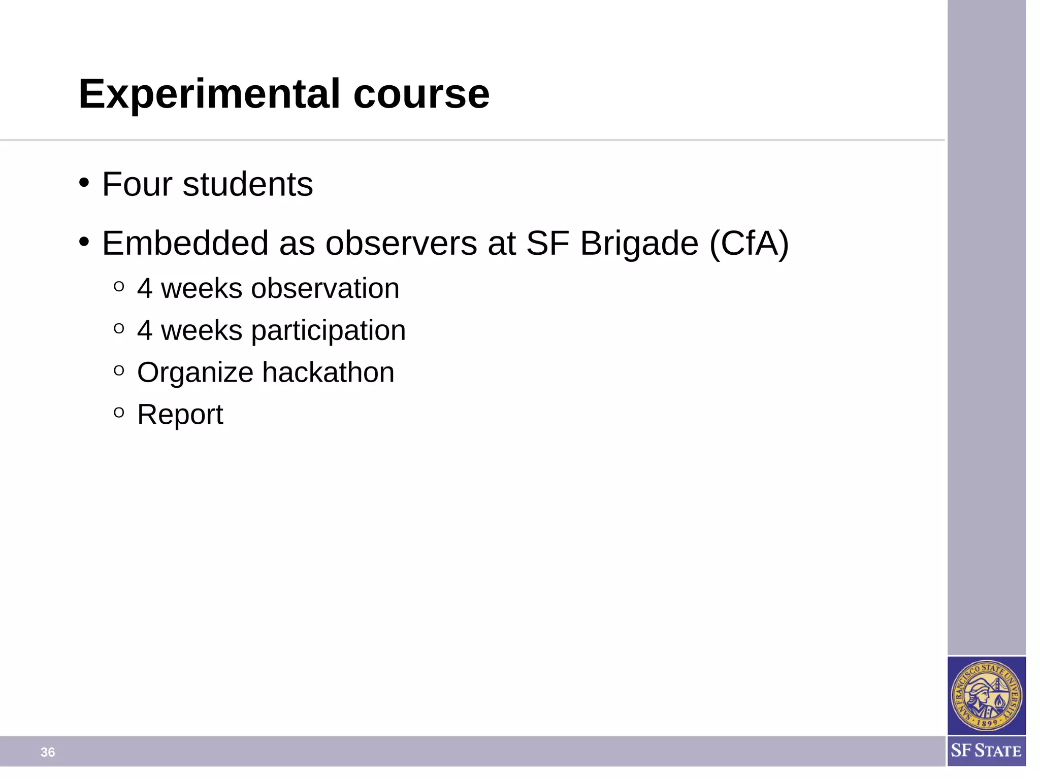 36
Experimental course
• Four students
• Embedded as observers at SF Brigade (Code for
America)
O 4 weeks observation phase
O 4 weeks participation phase
O Organize hackathon.
O Report.
 