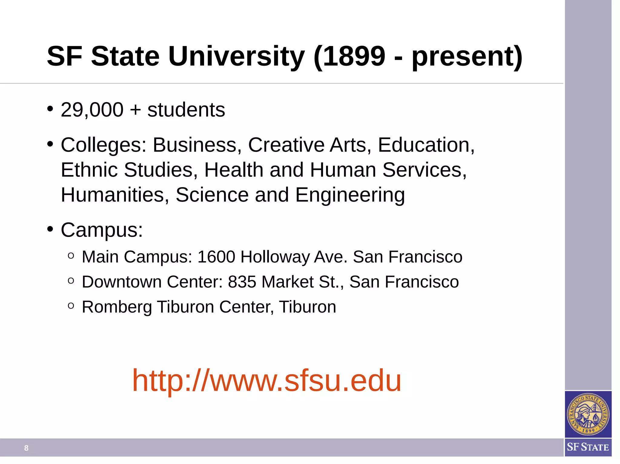 8
SF State University (1899 - present)
• 29,000 + students
• Colleges: Business, Creative Arts, Education,
Ethnic Studies, Health and Human Services,
Humanities, Science and Engineering
• Campus:
O Main Campus: 1600 Holloway Ave. San Francisco
O Downtown Center: 835 Market St., San Francisco
O Romberg Tiburon Center, Tiburon
http://www.sfsu.edu
 