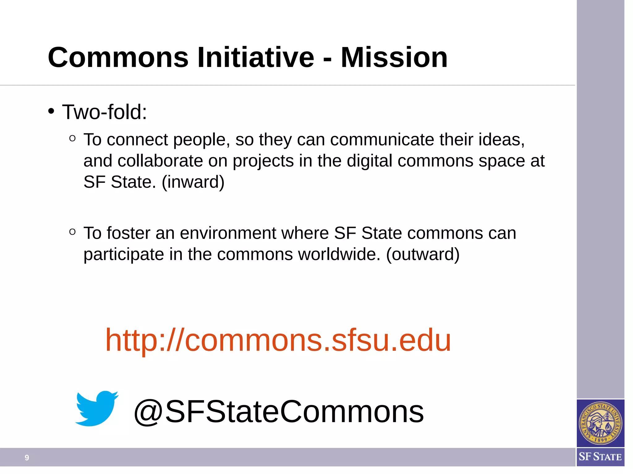 9
Commons Initiative - Mission
• Two-fold:
O To connect people, so they can communicate their ideas,
and collaborate on projects in the digital commons space at
SF State. (inward)
O To foster an environment where SF State commons can
participate in the commons worldwide. (outward)
http://commons.sfsu.edu
@SFStateCommons
 