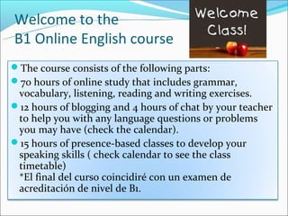Welcome to the
B1 Online English course
The course consists of the following parts:
70 hours of online study that includes grammar,
 vocabulary, listening, reading and writing exercises.
12 hours of blogging and 4 hours of chat by your teacher
 to help you with any language questions or problems
 you may have (check the calendar).
15 hours of presence-based classes to develop your
 speaking skills ( check calendar to see the class
 timetable)
 *El final del curso coincidiré con un examen de
 acreditación de nivel de B1.
 