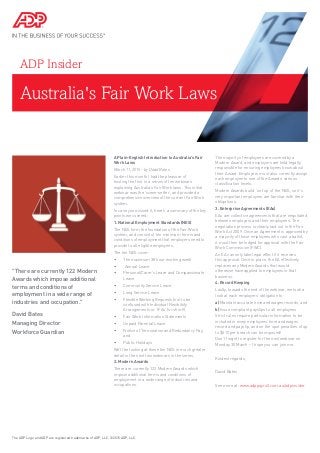 Australia's Fair Work Laws
ADP Insider
A Plain-English Introduction to Australia's Fair
Work Laws
March 11, 2015 - by David Bates
Earlier this month I had the pleasure of
hosting the first in a series of ten webinars
explaining Australia’s Fair Work laws. This initial
webinar was the ‘scene-setter’, and provided a
comprehensive overview of the current Fair Work
system.
In case you missed it, here’s a summary of the key
points we covered:
1. National Employment Standards (NES)
The NES form the foundation of the Fair Work
system, and consist of ten minimum terms and
conditions of employment that employers need to
provide to all eligible employees.
The ten NES cover:
•	 The maximum 38 hour working week
•	 Annual Leave
•	 Personal/Carer’s Leave and Compassionate
Leave
•	 Community Service Leave
•	 Long Service Leave
•	 Flexible Working Requests (not to be
confused with Individual Flexibikity
Arrangements or ‘IFAs’ for short!)
•	 Fair Work Information Statements
•	 Unpaid Parental Leave
•	 Notice of Termination and Redundancy Pay,
and
•	 Public Holidays
We’ll be looking at these ten NES in much greater
detail in the next two webinars in the series.
2. Modern Awards
There are currently 122 Modern Awards which
impose additional terms and conditions of
employment in a wide range of industries and
occupations.
The majority of employees are covered by a
Modern Award, and employers are held legally
responsible for ensuring employees know about
their Award. Employers must also correctly assign
each employee to one of the Awards’ various
classification levels.
Modern Awards build ‘on top’ of the NES, so it’s
very important employers are familiar with their
obligations.
3. Enterprise Agreements (EAs)
EAs are collective agreements that are negotiated
between employers and their employees. The
negotiation process is clearly laid out in the Fair
Work Act 2009. Once an Agreement is approved by
a majority of those employees who cast a ballot,
it must then be lodged for approval with the Fair
Work Commission (FWC).
An EA can only take legal effect if it receives
this approval. Once in place, the EA effectively
replaces any Modern Awards that would
otherwise have applied to employees in that
business.
4. Record Keeping
Lastly, towards the end of the webinar, we took a
look at each employers’ obligation to:
a) Maintain accurate time and wages records, and
b) Issue compliant payslips to all employees
Strict rules require particular information to be
included in every employees’ time and wages
record and payslip, and on the spot penalties of up
to $510 per breach can be imposed!
Don’t forget to register for the next webinar on
Monday 30 March – I hope you can join me.
Kindest regards,
David Bates
See more at: www.adppayroll.com.au/adpinsider
The ADP Logo and ADP are registered trademarks of ADP, LLC. ©2015 ADP, LLC.
"There are currently 122 Modern
Awards which impose additional
terms and conditions of
employment in a wide range of
industries and occupation."
David Bates
Managing Director
Workforce Guardian
 