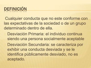 DEFINICIÓN 
Cualquier conducta que no este conforme con 
las expectativas de la sociedad o de un grupo 
determinado dentro de ella. 
Desviación Primaria: el individuo continua 
siendo una persona socialmente aceptable 
Desviación Secundaria: se caracteriza por 
exhibir una conducta desviada y se le 
identifica públicamente desviado, no es 
aceptado. 
 