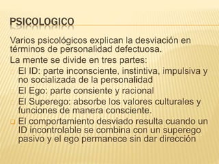 PSICOLOGICO 
Varios psicológicos explican la desviación en 
términos de personalidad defectuosa. 
La mente se divide en tres partes: 
El ID: parte inconsciente, instintiva, impulsiva y 
no socializada de la personalidad 
El Ego: parte consiente y racional 
El Superego: absorbe los valores culturales y 
funciones de manera consciente. 
 El comportamiento desviado resulta cuando un 
ID incontrolable se combina con un superego 
pasivo y el ego permanece sin dar dirección 
 