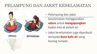 PELAMPUNG DAN JAKET KESELAMATAN
– Pelampung dan jaket
keselamatan menggunakan
udara untuk mengapungkan
badan kita di dalam air.
– Jaket keselamatan juga diperbuat
daripada busa kalis air yang
kurang tumpat.
 