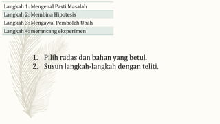 1. Pilih radas dan bahan yang betul.
2. Susun langkah-langkah dengan teliti.
Langkah 1: Mengenal Pasti Masalah
Langkah 2: Membina Hipotesis
Langkah 3: Mengawal Pemboleh Ubah
Langkah 4: merancang eksperimen
 
