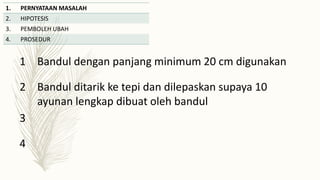 1. PERNYATAAN MASALAH
2. HIPOTESIS
3. PEMBOLEH UBAH
4. PROSEDUR
1 Bandul dengan panjang minimum 20 cm digunakan
2 Bandul ditarik ke tepi dan dilepaskan supaya 10
ayunan lengkap dibuat oleh bandul
3
4
 