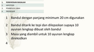 1. PERNYATAAN MASALAH
2. HIPOTESIS
3. PEMBOLEH UBAH
4. PROSEDUR
1 Bandul dengan panjang minimum 20 cm digunakan
2 Bandul ditarik ke tepi dan dilepaskan supaya 10
ayunan lengkap dibuat oleh bandul
3 Masa yang diambil untuk 10 ayunan lengkap
direkodkan
4
 