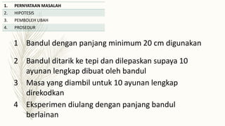 1. PERNYATAAN MASALAH
2. HIPOTESIS
3. PEMBOLEH UBAH
4. PROSEDUR
1 Bandul dengan panjang minimum 20 cm digunakan
2 Bandul ditarik ke tepi dan dilepaskan supaya 10
ayunan lengkap dibuat oleh bandul
3 Masa yang diambil untuk 10 ayunan lengkap
direkodkan
4 Eksperimen diulang dengan panjang bandul
berlainan
 