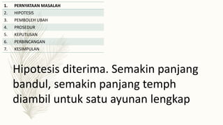 1. PERNYATAAN MASALAH
2. HIPOTESIS
3. PEMBOLEH UBAH
4. PROSEDUR
5. KEPUTUSAN
6. PERBINCANGAN
7. KESIMPULAN
Hipotesis diterima. Semakin panjang
bandul, semakin panjang temph
diambil untuk satu ayunan lengkap
 