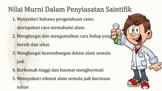 1. Menyedari bahawa pengetahuan sains
merupakan cara memahami alam.
2. Menghargai dan mengamalkan cara hidup yang
bersih dan sihat.
3. Menghargai keseimbangan dalam alam semula
jadi
4. Berhemah tinggi dan hoemat menghormati
5. Mensyukuri nikmat alam semula jadi kurniaan
tuhan
 