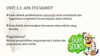 Sains adalah pembelajaran sistematik alam semulajadi dan
bagaimana ia memberi kesan kepada alam sekitars
Sains boleh menerangkan fenomena alam sekitar yang
berlaku
Melalui penyelidikan yang terperinci, kajian dan
penyiasatan oleh saintis
 
