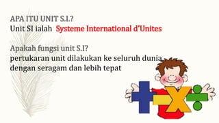 Unit SI ialah Systeme International d’Unites
pertukaran unit dilakukan ke seluruh dunia
dengan seragam dan lebih tepat
 