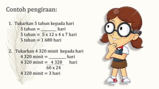 1. Tukarkan 5 tahun kepada hari
5 tahun = _________ hari
5 tahun = 5 x 12 x 4 x 7 hari
5 tahun = 1 680 hari
2. Tukarkan 4 320 minit kepada hari
4 320 minit = __________ hari
4 320 minit = 4 320 hari
60 x 24
4 320 minit = 3 hari
 
