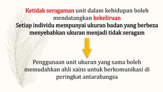 Ketidak seragaman unit dalam kehidupan boleh
mendatangkan kekeliruan
Setiap individu mempunyai ukuran badan yang berbeza
menyebabkan ukuran menjadi tidak seragam
Penggunaan unit ukuran yang sama boleh
memudahkan ahli sains untuk berkomunikasi di
peringkat antarabangsa
 